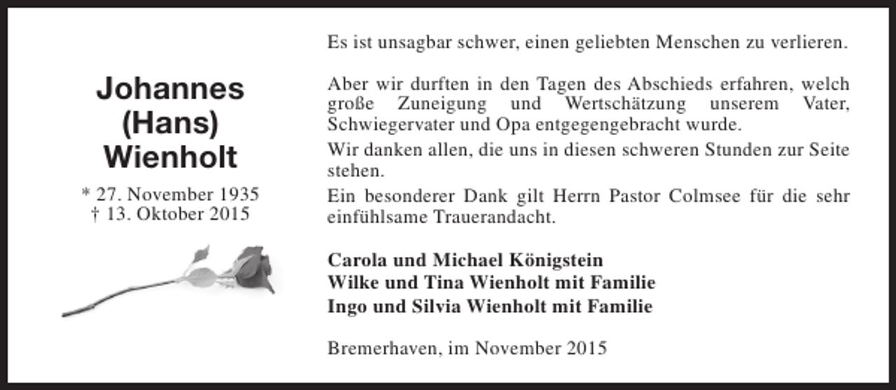<p>Es ist unsagbar schwer, einen geliebten Menschen zu verlieren.</p><p>Johannes<br />(Hans)<br />Wienholt<br />* 27. November 1935<br />† 13. Oktober 2015</p><p>Aber wir durften in den Tagen des Abschieds erfahren, welch<br />große Zuneigung und Wertschätzung unserem Vater,<br />Schwiegervater und Opa entgegengebracht wurde.<br />Wir danken allen, die uns in diesen schweren Stunden zur Seite<br />stehen.<br />Ein besonderer Dank gilt Herrn Pastor Colmsee für die sehr<br />einfühlsame Trauerandacht.<br />Carola und Michael Königstein<br />Wilke und Tina Wienholt mit Familie<br />Ingo und Silvia Wienholt mit Familie<br />Bremerhaven, im November 2015</p>