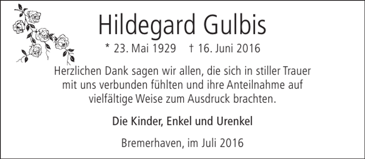 <p>Hildegard Gulbis<br />* 23. Mai 1929 † 16. Juni 2016</p><p>Herzlichen Dank sagen wir allen, die sich in stiller Trauer<br />mit uns verbunden fühlten und ihre Anteilnahme auf<br />vielfältige Weise zum Ausdruck brachten.<br />Die Kinder, Enkel und Urenkel<br />Bremerhaven, im Juli 2016</p>