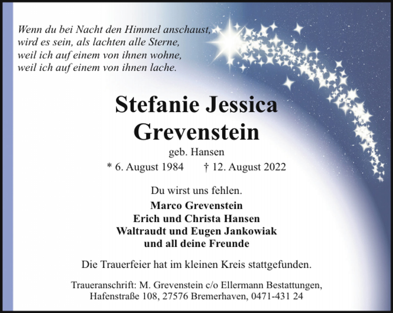 <p>Wenn du bei Nacht den Himmel anschaust,<br />wird es sein, als lachten alle Sterne,<br />weil ich auf einem von ihnen wohne,<br />weil ich auf einem von ihnen lache.</p><p>Stefanie Jessica<br />Grevenstein</p><p>geb. Hansen<br />* 6. August 1984<br />† 12. August 2022<br />Du wirst uns fehlen.<br />Marco Grevenstein<br />Erich und Christa Hansen<br />Waltraudt und Eugen Jankowiak<br />und all deine Freunde<br />Die Trauerfeier hat im kleinen Kreis stattgefunden.<br />Traueranschrift: M. Grevenstein c/o Ellermann Bestattungen,<br />Hafenstraße 108, 27576 Bremerhaven, 0471-431 24</p>