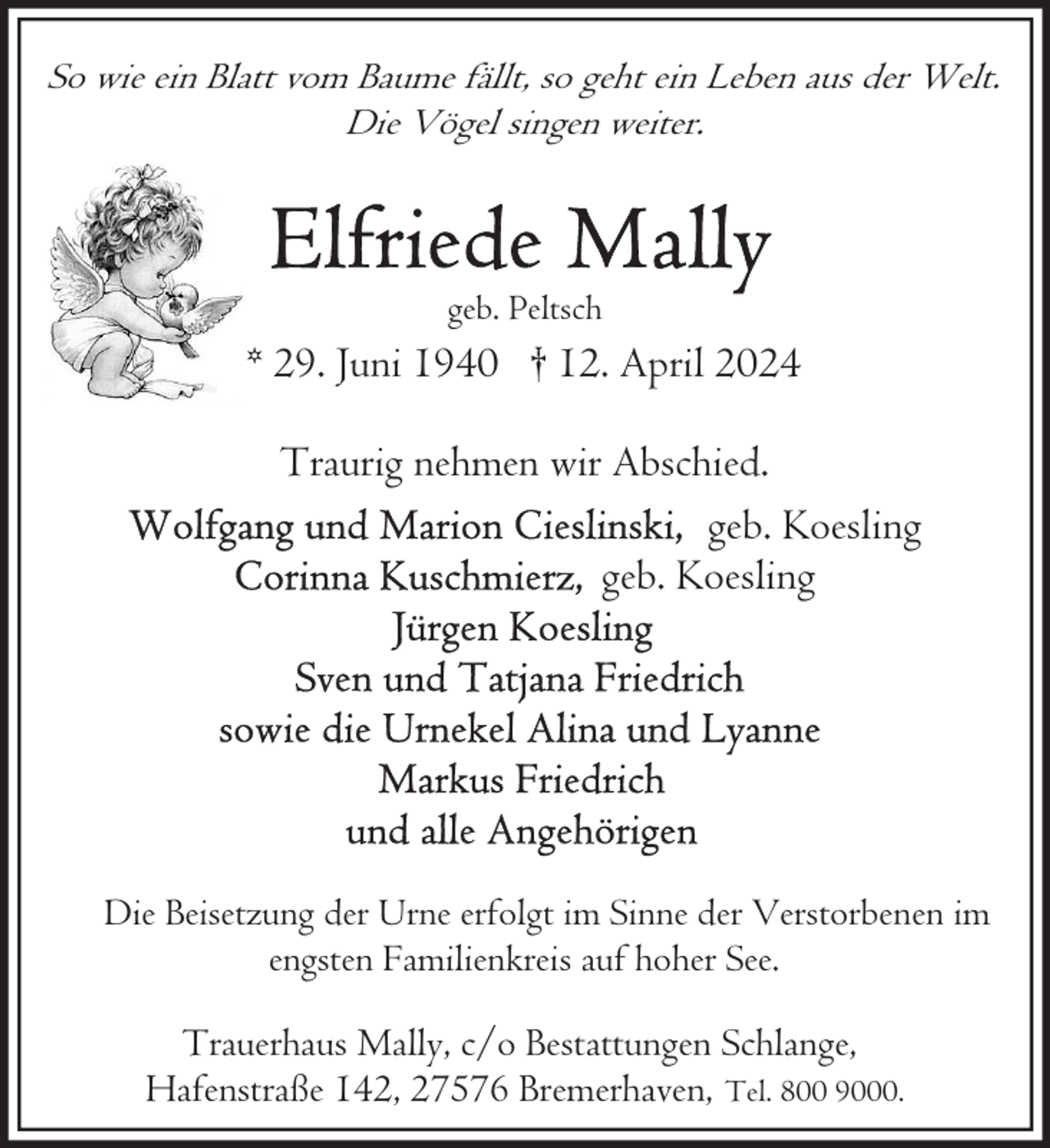 <p>So wie ein Blatt vom Baume fällt, so geht ein Leben aus der Welt.<br />Die Vögel singen weiter.</p><p>geb. Peltsch</p><p>* 29. Juni 1940 † 12. April 2024<br />Traurig nehmen wir Abschied.<br />geb. Koesling<br />geb. Koesling</p><p>Die Beisetzung der Urne erfolgt im Sinne der Verstorbenen im<br />engsten Familienkreis auf hoher See.</p><p>Trauerhaus Mally, c/o Bestattungen Schlange,<br />Hafenstraße 142, 27576 Bremerhaven, Tel. 800 9000.</p>