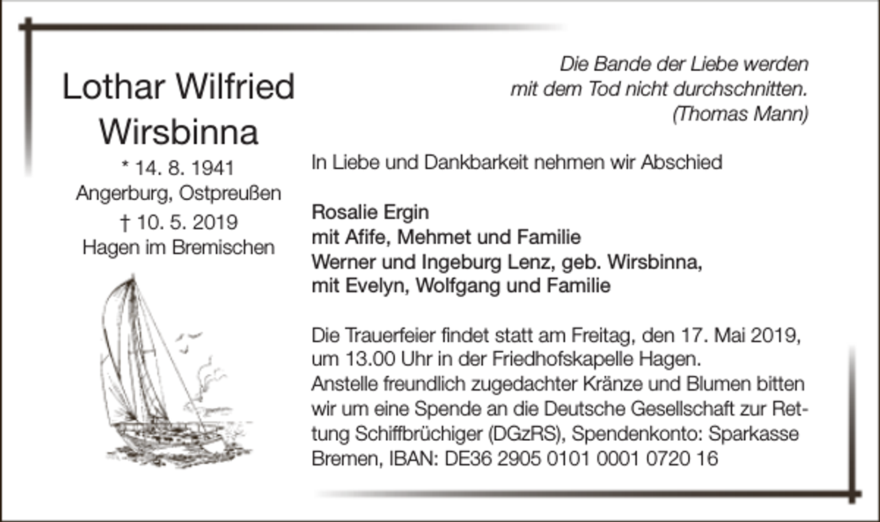 <p>Lothar Wilfried<br />Wirsbinna<br />* 14. 8. 1941<br />Angerburg, Ostpreußen<br />† 10. 5. 2019<br />Hagen im Bremischen</p><p>Die Bande der Liebe werden<br />mit dem Tod nicht durchschnitten.<br />(Thomas Mann)<br />In Liebe und Dankbarkeit nehmen wir Abschied<br />Rosalie Ergin<br />mit Afife, Mehmet und Familie<br />Werner und Ingeburg Lenz, geb. Wirsbinna,<br />mit Evelyn, Wolfgang und Familie<br />Die Trauerfeier findet statt am Freitag, den 17. Mai 2019,<br />um 13.00 Uhr in der Friedhofskapelle Hagen.<br />Anstelle freundlich zugedachter Kränze und Blumen bitten<br />wir um eine Spende an die Deutsche Gesellschaft zur Rettung Schiffbrüchiger (DGzRS), Spendenkonto: Sparkasse<br />Bremen, IBAN: DE36 2905 0101 0001 0720 16</p>