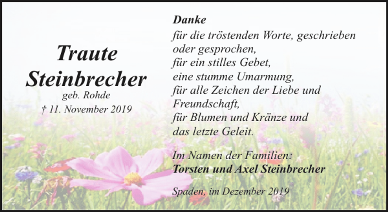 <p>Traute<br />Steinbrecher<br />geb. Rohde<br />† 11. November 2019</p><p>Danke<br />für die tröstenden Worte, geschrieben<br />oder gesprochen,<br />für ein stilles Gebet,<br />eine stumme Umarmung,<br />für alle Zeichen der Liebe und<br />Freundschaft,<br />für Blumen und Kränze und<br />das letzte Geleit.<br />Im Namen der Familien:<br />Torsten und Axel Steinbrecher<br />Spaden, im Dezember 2019</p>