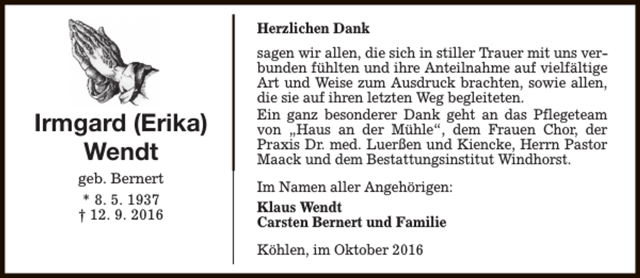 <p>Herzlichen Dank</p><p>Irmgard (Erika)<br />Wendt<br />geb. Bernert<br />* 8. 5. 1937<br />† 12. 9. 2016</p><p>sagen wir allen, die sich in stiller Trauer mit uns verbunden fühlten und ihre Anteilnahme auf vielfältige<br />Art und Weise zum Ausdruck brachten, sowie allen,<br />die sie auf ihren letzten Weg begleiteten.<br />Ein ganz besonderer Dank geht an das Pflegeteam<br />von „Haus an der Mühle“, dem Frauen Chor, der<br />Praxis Dr. med. Luerßen und Kiencke, Herrn Pastor<br />Maack und dem Bestattungsinstitut Windhorst.<br />Im Namen aller Angehörigen:<br />Klaus Wendt<br />Carsten Bernert und Familie<br />Köhlen, im Oktober 2016</p>