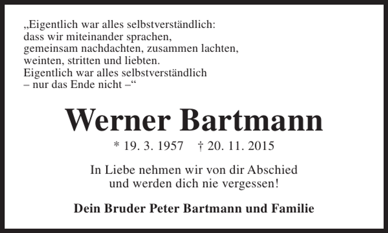 <p>„Eigentlich war alles selbstverständlich:<br />dass wir miteinander sprachen,<br />gemeinsam nachdachten, zusammen lachten,<br />weinten, stritten und liebten.<br />Eigentlich war alles selbstverständlich<br />– nur das Ende nicht –“</p><p>Werner Bartmann<br />* 19. 3. 1957</p><p>† 20. 11. 2015</p><p>In Liebe nehmen wir von dir Abschied<br />und werden dich nie vergessen!<br />Dein Bruder Peter Bartmann und Familie</p>