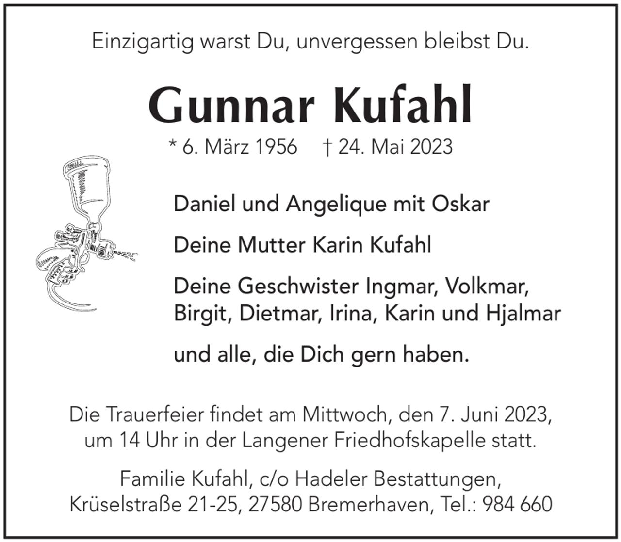 <p>Einzigartig warst Du, unvergessen bleibst Du.</p><p>Gunnar Kufahl<br />* 6. März 1956</p><p>† 24. Mai 2023</p><p>Daniel und Angelique mit Oskar<br />Deine Mutter Karin Kufahl<br />Deine Geschwister Ingmar, Volkmar,<br />Birgit, Dietmar, Irina, Karin und Hjalmar<br />und alle, die Dich gern haben.<br />Die Trauerfeier ﬁndet am Mittwoch, den 7. Juni 2023,<br />um 14 Uhr in der Langener Friedhofskapelle statt.<br />Familie Kufahl, c/o Hadeler Bestattungen,<br />Krüselstraße 21-25, 27580 Bremerhaven, Tel.: 984 660</p>