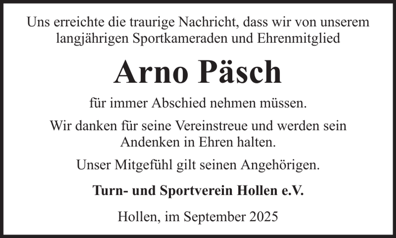 <p>Uns erreichte die traurige Nachricht, dass wir von unserem<br />langjährigen Sportkameraden und Ehrenmitglied</p><p>Arno Päsch<br />für immer Abschied nehmen müssen.<br />Wir danken für seine Vereinstreue und werden sein<br />Andenken in Ehren halten.<br />Unser Mitgefühl gilt seinen Angehörigen.<br />Turn- und Sportverein Hollen e.V.<br />Hollen, im September 2025</p>
