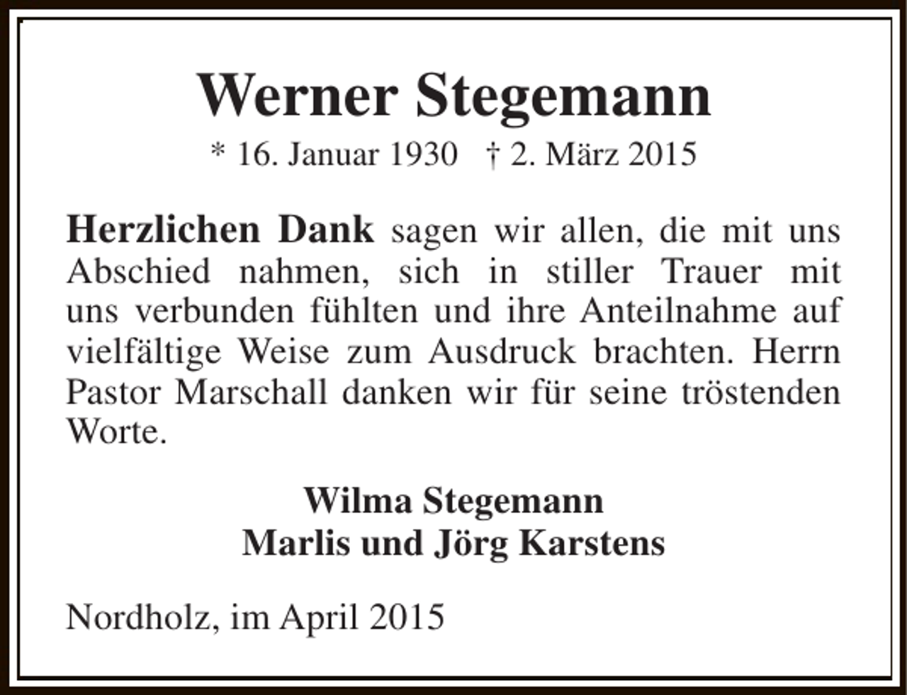 <p>Werner Stegemann<br />* 16. Januar 1930 † 2. März 2015</p><p>Herzlichen Dank sagen wir allen, die mit uns</p><p>Abschied nahmen, sich in stiller Trauer mit<br />uns verbunden fühlten und ihre Anteilnahme auf<br />vielfältige Weise zum Ausdruck brachten. Herrn<br />Pastor Marschall danken wir für seine tröstenden<br />Worte.<br />Wilma Stegemann<br />Marlis und Jörg Karstens<br />Nordholz, im April 2015</p>