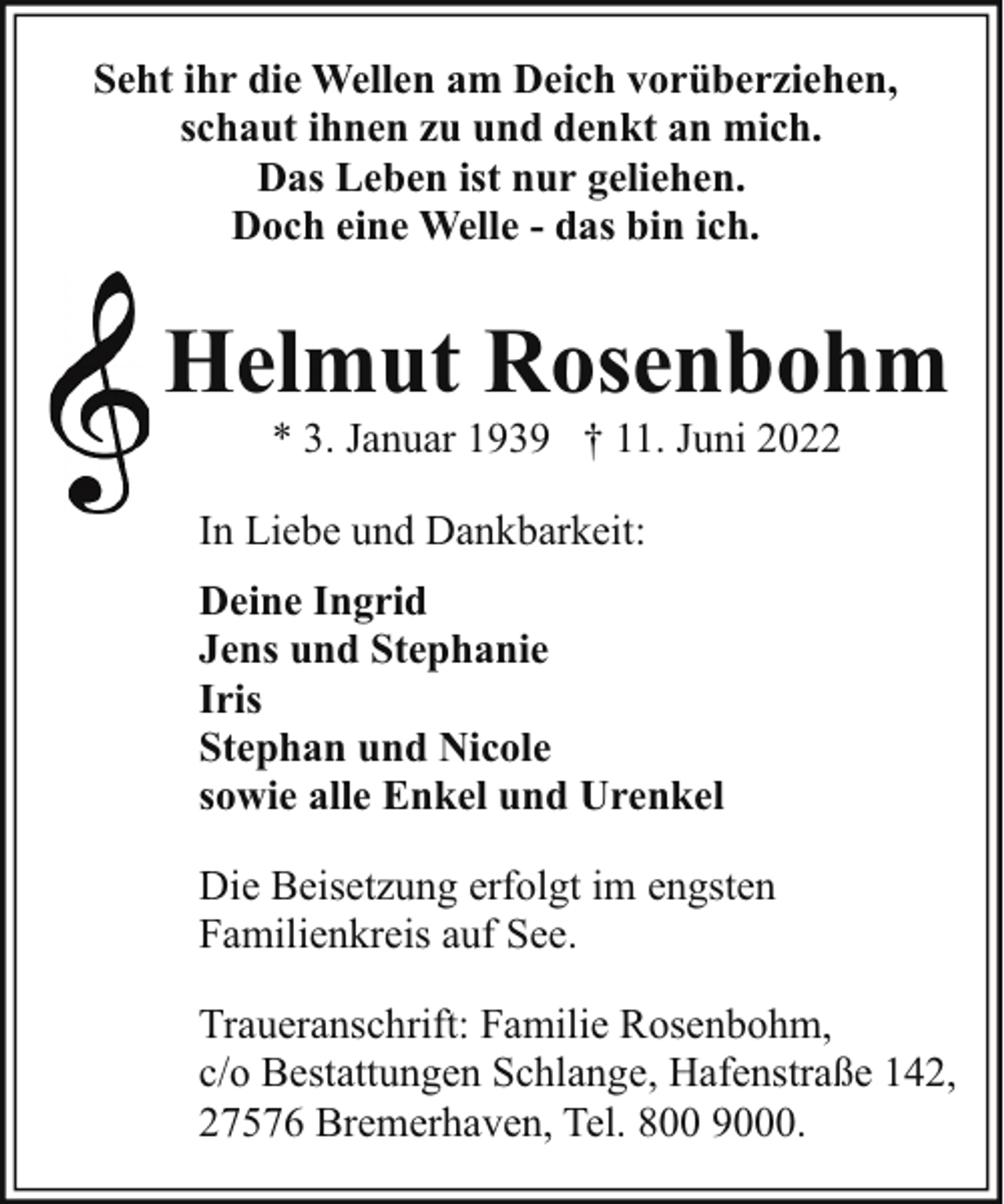 <p>Seht ihr die Wellen am Deich vorüberziehen,<br />schaut ihnen zu und denkt an mich.<br />Das Leben ist nur geliehen.<br />Doch eine Welle - das bin ich.</p><p>Helmut Rosenbohm<br />* 3. Januar 1939 † 11. Juni 2022</p><p>In Liebe und Dankbarkeit:<br />Deine Ingrid<br />Jens und Stephanie<br />Iris<br />Stephan und Nicole<br />sowie alle Enkel und Urenkel<br />Die Beisetzung erfolgt im engsten<br />Familienkreis auf See.<br />Traueranschrift: Familie Rosenbohm,<br />c/o Bestattungen Schlange, Hafenstraße 142,<br />27576 Bremerhaven, Tel. 800 9000.</p>