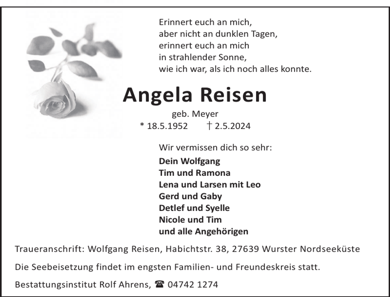 <p>Erinnert euch an mich,<br />aber nicht an dunklen Tagen,<br />erinnert euch an mich<br />in strahlender Sonne,<br />wie ich war, als ich noch alles konnte.</p><p>Angela Reisen<br />geb. Meyer<br />* 18.5.1952<br />† 2.5.2024</p><p>Wir vermissen dich so sehr:<br />Dein Wolfgang<br />Tim und Ramona<br />Lena und Larsen mit Leo<br />Gerd und Gaby<br />Detlef und Syelle<br />Nicole und Tim<br />und alle Angehörigen<br />Traueranschrift: Wolfgang Reisen, Habichtstr. 38, 27639 Wurster Nordseeküste<br />Die Seebeisetzung findet im engsten Familien- und Freundeskreis statt.<br />Bestattungsinstitut Rolf Ahrens,  04742 1274</p>