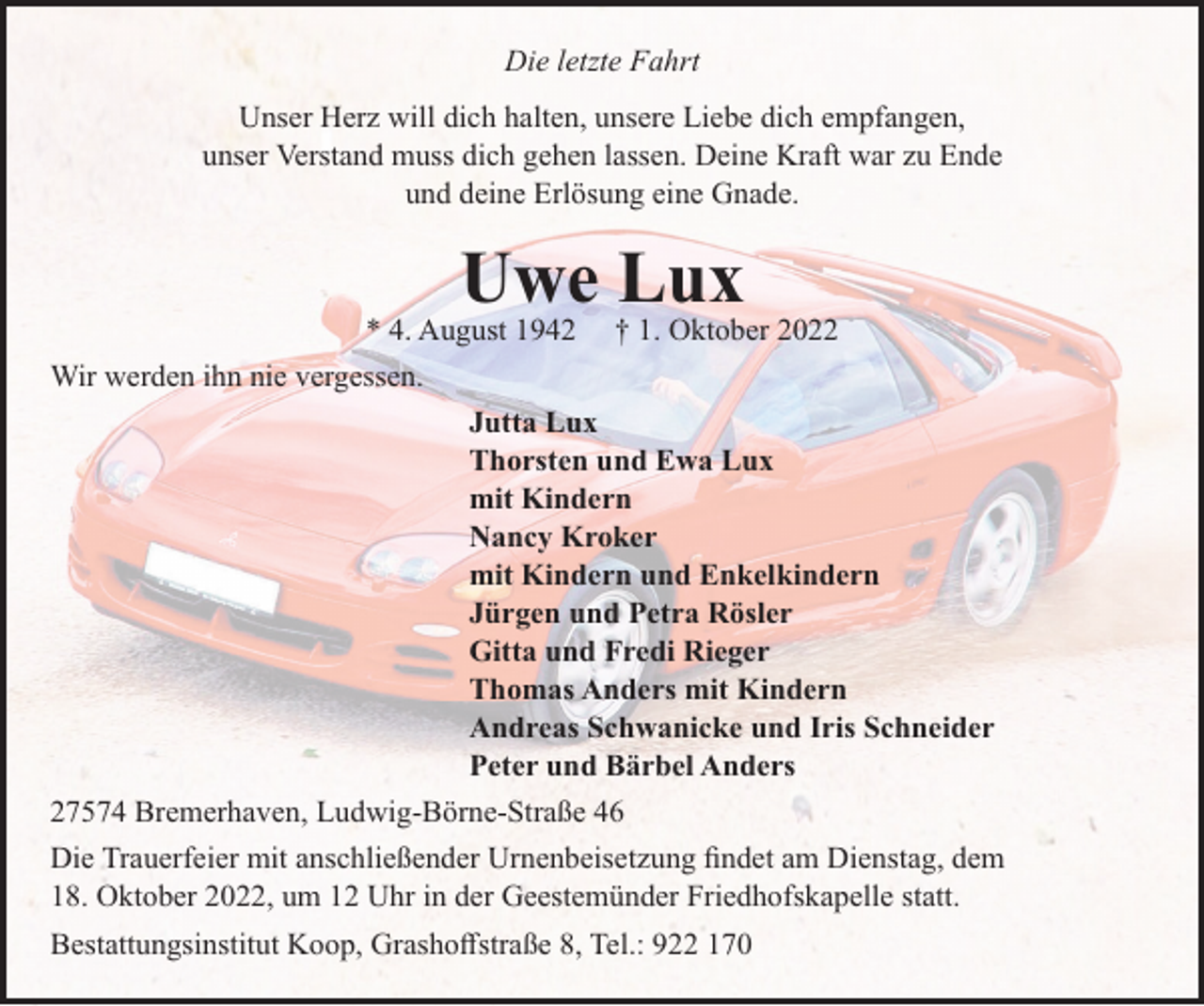 <p>Die letzte Fahrt<br />Unser Herz will dich halten, unsere Liebe dich empfangen,<br />unser Verstand muss dich gehen lassen. Deine Kraft war zu Ende<br />und deine Erlösung eine Gnade.</p><p>Uwe Lux<br />* 4. August 1942</p><p>† 1. Oktober 2022</p><p>Wir werden ihn nie vergessen.<br />Jutta Lux<br />Thorsten und Ewa Lux<br />mit Kindern<br />Nancy Kroker<br />mit Kindern und Enkelkindern<br />Jürgen und Petra Rösler<br />Gitta und Fredi Rieger<br />Thomas Anders mit Kindern<br />Andreas Schwanicke und Iris Schneider<br />Peter und Bärbel Anders<br />27574 Bremerhaven, Ludwig-Börne-Straße 46<br />Die Trauerfeier mit anschließender Urnenbeisetzung ﬁndet am Dienstag, dem<br />18. Oktober 2022, um 12 Uhr in der Geestemünder Friedhofskapelle statt.<br />Bestattungsinstitut Koop, Grashoﬀstraße 8, Tel.: 922 170</p>