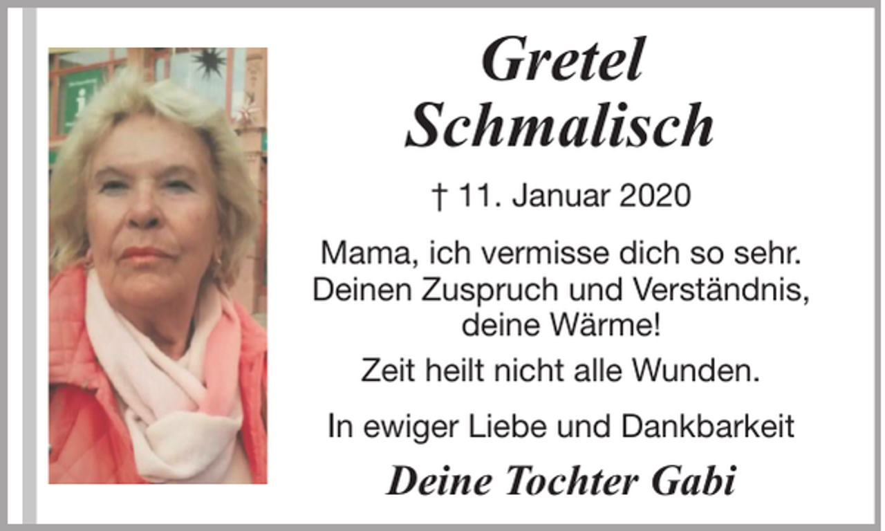 <p>Gretel<br />Schmalisch<br />† 11. Januar 2020<br />Mama, ich vermisse dich so sehr.<br />Deinen Zuspruch und Verständnis,<br />deine Wärme!<br />Zeit heilt nicht alle Wunden.<br />In ewiger Liebe und Dankbarkeit</p><p>Deine Tochter Gabi</p>