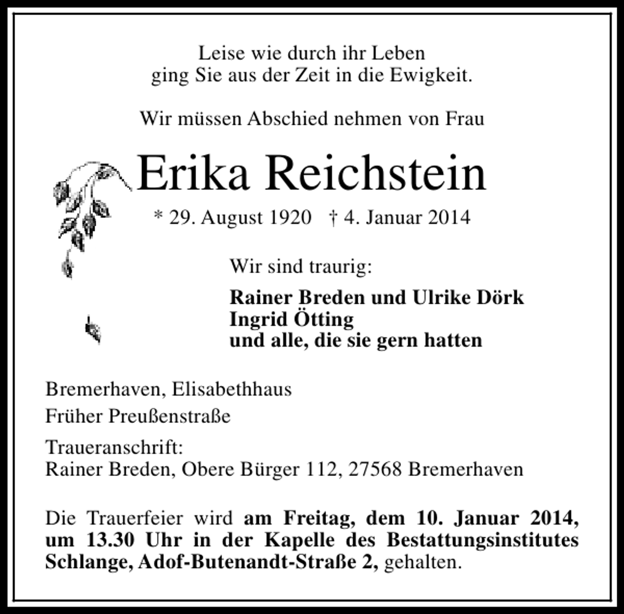 <p>Leise wie durch ihr Leben<br />ging Sie aus der Zeit in die Ewigkeit.<br />Wir müssen Abschied nehmen von Frau</p><p>Erika Reichstein<br />* 29. August 1920 † 4. Januar 2014</p><p>Wir sind traurig:<br />Rainer Breden und Ulrike Dörk<br />Ingrid Ötting<br />und alle, die sie gern hatten<br />Bremerhaven, Elisabethhaus<br />Früher Preußenstraße<br />Traueranschrift:<br />Rainer Breden, Obere Bürger 112, 27568 Bremerhaven<br />Die Trauerfeier wird am Freitag, dem 10. Januar 2014,<br />um 13.30 Uhr in der Kapelle des Bestattungsinstitutes<br />Schlange, Adof-Butenandt-Straße 2, gehalten.</p>