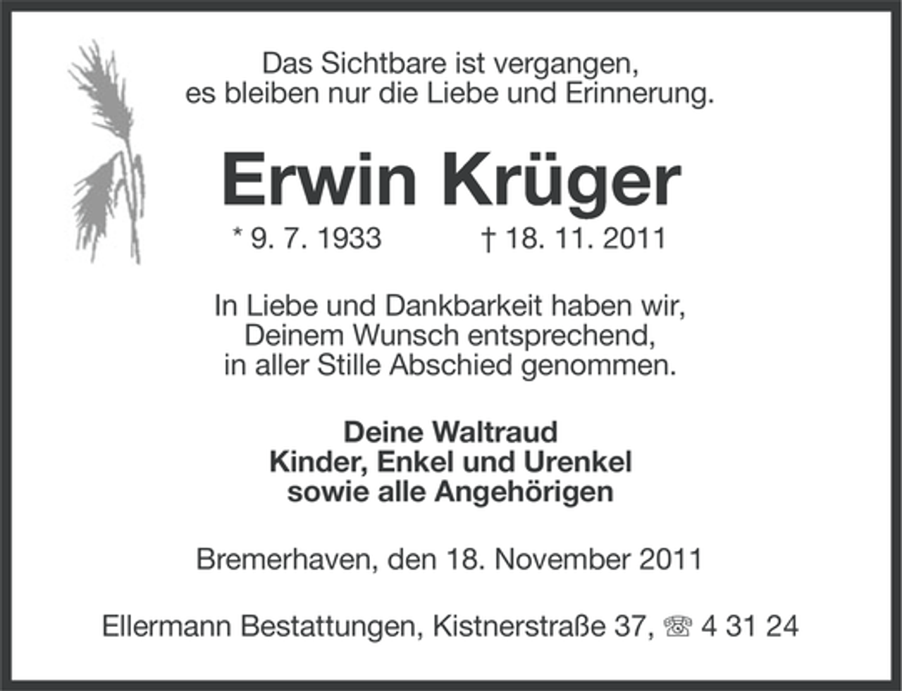 <p>Das Sichtbare ist vergangen,<br />es bleiben nur die Liebe und Erinnerung.</p><p>Erwin Krüger<br />* 9. 7. 1933</p><p>† 18. 11. 2011</p><p>In Liebe und Dankbarkeit haben wir,<br />Deinem Wunsch entsprechend,<br />in aller Stille Abschied genommen.<br />Deine Waltraud<br />Kinder, Enkel und Urenkel<br />sowie alle Angehörigen<br />Bremerhaven, den 18. November 2011<br />Ellermann Bestattungen, Kistnerstraße 37, 4 31 24</p>