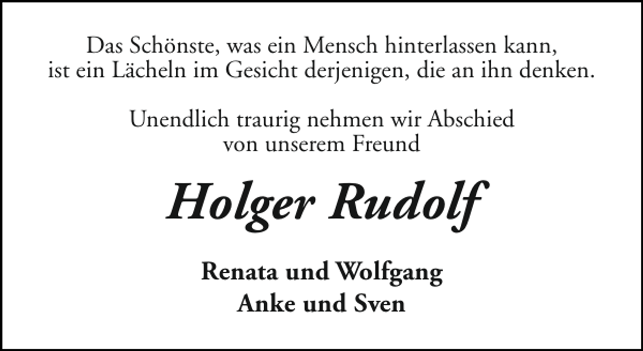 <p>Das Schönste, was ein Mensch hinterlassen kann,<br />ist ein Lächeln im Gesicht derjenigen, die an ihn denken.<br />Unendlich traurig nehmen wir Abschied<br />von unserem Freund</p><p>Holger Rudolf<br />Renata und Wolfgang<br />Anke und Sven</p>