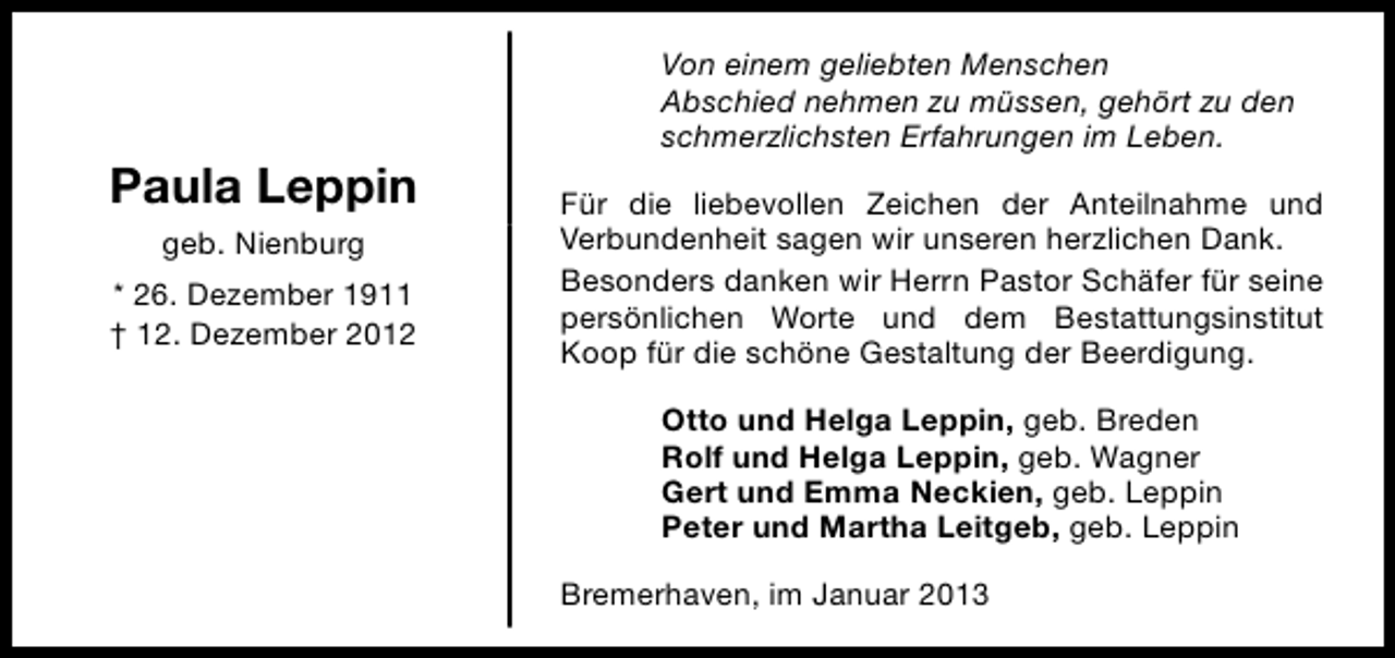 <p>Paula Leppin<br />geb. Nienburg<br />* 26. Dezember 1911<br />† 12. Dezember 2012</p><p>Von einem geliebten Menschen<br />Abschied nehmen zu müssen, gehört zu den<br />schmerzlichsten Erfahrungen im Leben.<br />Für die liebevollen Zeichen der Anteilnahme und<br />Verbundenheit sagen wir unseren herzlichen Dank.<br />Besonders danken wir Herrn Pastor Schäfer für seine<br />persönlichen Worte und dem Bestattungsinstitut<br />Koop für die schöne Gestaltung der Beerdigung.<br />Otto und Helga Leppin, geb. Breden<br />Rolf und Helga Leppin, geb. Wagner<br />Gert und Emma Neckien, geb. Leppin<br />Peter und Martha Leitgeb, geb. Leppin<br />Bremerhaven, im Januar 2013</p>