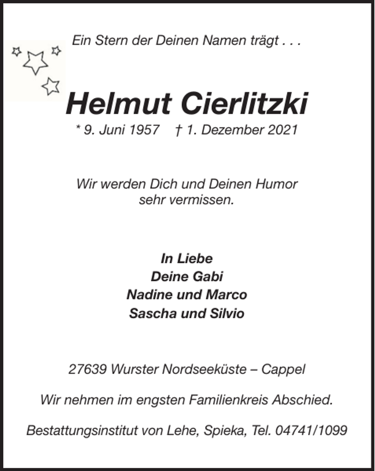<p>Ein Stern der Deinen Namen trägt . . .</p><p>Helmut Cierlitzki<br />* 9. Juni 1957</p><p>† 1. Dezember 2021</p><p>Wir werden Dich und Deinen Humor<br />sehr vermissen.</p><p>In Liebe<br />Deine Gabi<br />Nadine und Marco<br />Sascha und Silvio</p><p>27639 Wurster Nordseeküste – Cappel<br />Wir nehmen im engsten Familienkreis Abschied.<br />Bestattungsinstitut von Lehe, Spieka, Tel. 04741/1099</p>