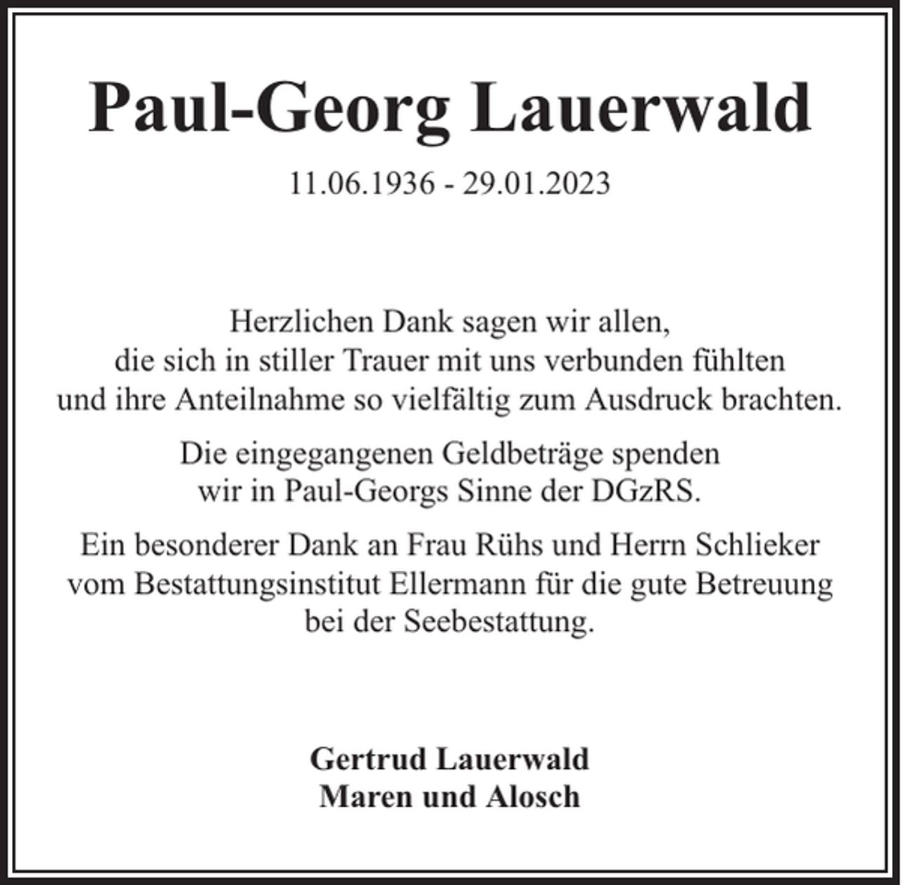 <p>Paul-Georg Lauerwald<br />11.06.1936 - 29.01.2023</p><p>Herzlichen Dank sagen wir allen,<br />die sich in stiller Trauer mit uns verbunden fühlten<br />und ihre Anteilnahme so vielfältig zum Ausdruck brachten.<br />Die eingegangenen Geldbeträge spenden<br />wir in Paul-Georgs Sinne der DGzRS.<br />Ein besonderer Dank an Frau Rühs und Herrn Schlieker<br />vom Bestattungsinstitut Ellermann für die gute Betreuung<br />bei der Seebestattung.</p><p>Gertrud Lauerwald<br />Maren und Alosch</p>