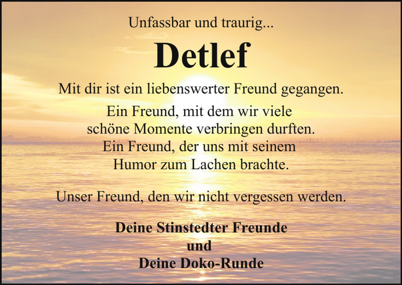 <p>Unfassbar und traurig...</p><p>Detlef</p><p>Mit dir ist ein liebenswerter Freund gegangen.<br />Ein Freund, mit dem wir viele<br />schöne Momente verbringen durften.<br />Ein Freund, der uns mit seinem<br />Humor zum Lachen brachte.<br />Unser Freund, den wir nicht vergessen werden.<br />Deine Stinstedter Freunde<br />und<br />Deine Doko-Runde</p>