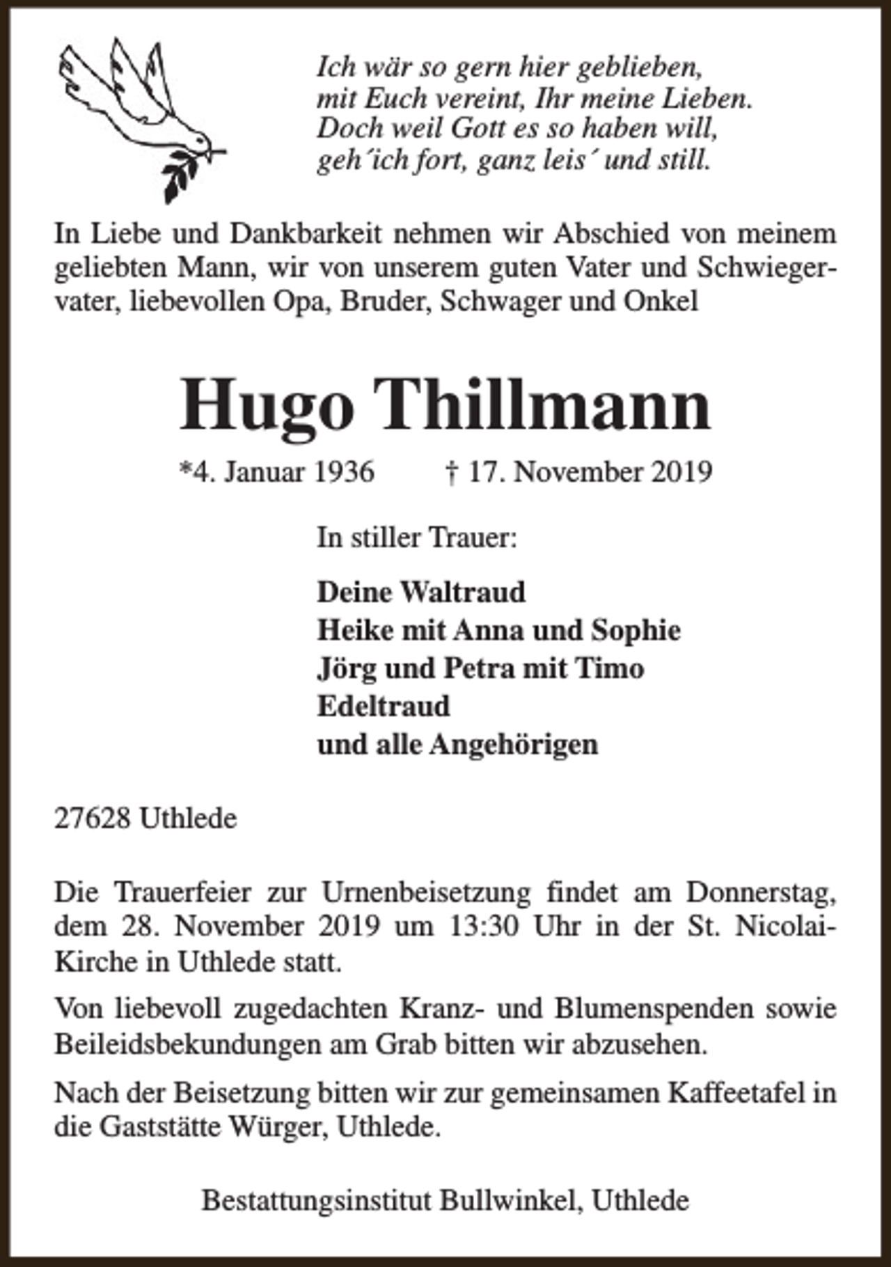 <p>Ich wär so gern hier geblieben,<br />mit Euch vereint, Ihr meine Lieben.<br />Doch weil Gott es so haben will,<br />geh´ich fort, ganz leis´ und still.<br />In Liebe und Dankbarkeit nehmen wir Abschied von meinem<br />geliebten Mann, wir von unserem guten Vater und Schwiegervater, liebevollen Opa, Bruder, Schwager und Onkel</p><p>Hugo Thillmann</p><p>*4. Januar 1936</p><p>† 17. November 2019</p><p>In stiller Trauer:<br />Deine Waltraud<br />Heike mit Anna und Sophie<br />Jörg und Petra mit Timo<br />Edeltraud<br />und alle Angehörigen<br />27628 Uthlede<br />Die Trauerfeier zur Urnenbeisetzung findet am Donnerstag,<br />dem 28. November 2019 um 13:30 Uhr in der St. NicolaiKirche in Uthlede statt.<br />Von liebevoll zugedachten Kranz- und Blumenspenden sowie<br />Beileidsbekundungen am Grab bitten wir abzusehen.<br />Nach der Beisetzung bitten wir zur gemeinsamen Kaffeetafel in<br />die Gaststätte Würger, Uthlede.<br />Bestattungsinstitut Bullwinkel, Uthlede</p>