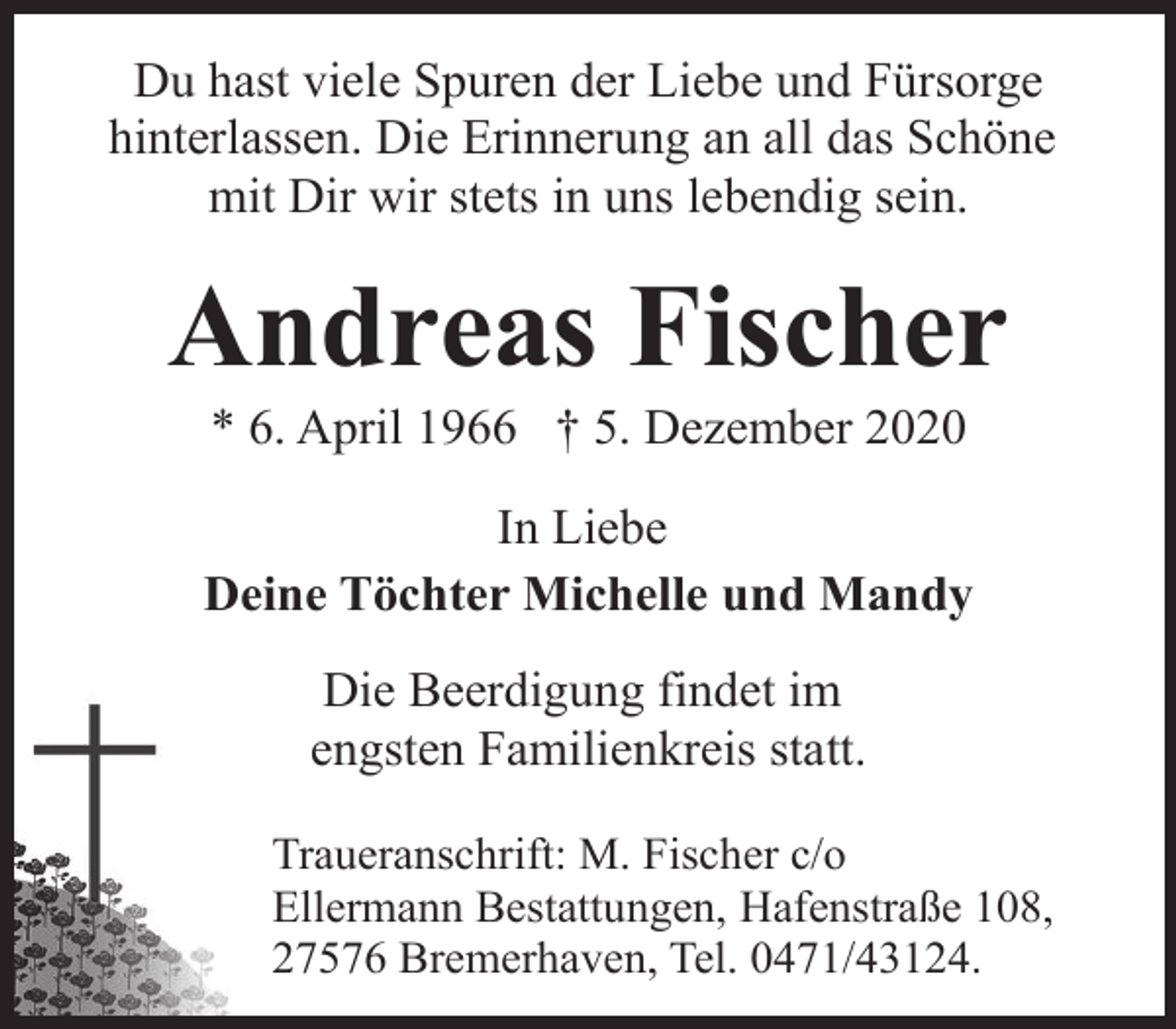<p>Du hast viele Spuren der Liebe und Fürsorge<br />hinterlassen. Die Erinnerung an all das Schöne<br />mit Dir wir stets in uns lebendig sein.</p>
<p>Andreas Fischer<br />* 6. April 1966 † 5. Dezember 2020</p>
<p>In Liebe<br />Deine Töchter Michelle und Mandy<br />Die Beerdigung findet im<br />engsten Familienkreis statt.<br />Traueranschrift: M. Fischer c/o<br />Ellermann Bestattungen, Hafenstraße 108,<br />27576 Bremerhaven, Tel. 0471/43124.</p>