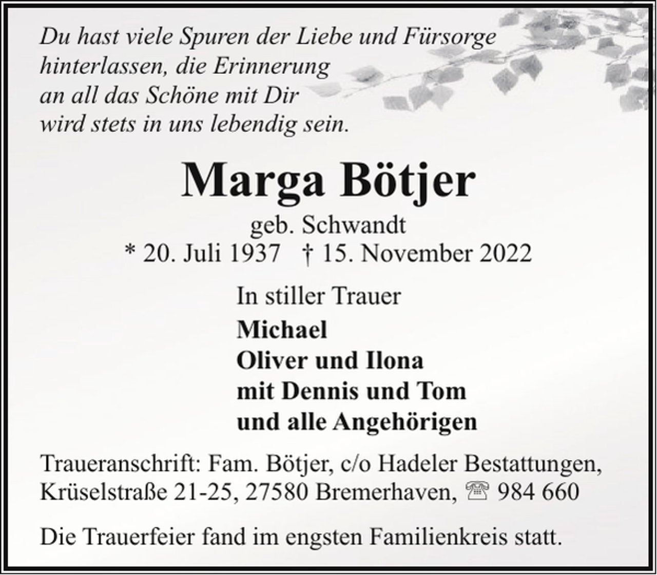 <p>Du hast viele Spuren der Liebe und Fürsorge<br />hinterlassen, die Erinnerung<br />an all das Schöne mit Dir<br />wird stets in uns lebendig sein.</p><p>Marga Bötjer</p><p>geb. Schwandt<br />* 20. Juli 1937 † 15. November 2022<br />In stiller Trauer<br />Michael<br />Oliver und Ilona<br />mit Dennis und Tom<br />und alle Angehörigen<br />Traueranschrift: Fam. Bötjer, c/o Hadeler Bestattungen,<br />Krüselstraße 21-25, 27580 Bremerhaven, ' 984 660<br />Die Trauerfeier fand im engsten Familienkreis statt.</p>