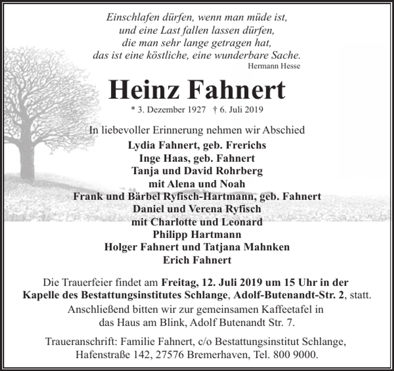 <p>Einschlafen dürfen, wenn man müde ist,<br />und eine Last fallen lassen dürfen,<br />die man sehr lange getragen hat,<br />das ist eine köstliche, eine wunderbare Sache.<br />Hermann Hesse</p><p>Heinz Fahnert<br />* 3. Dezember 1927 † 6. Juli 2019</p><p>In liebevoller Erinnerung nehmen wir Abschied<br />Lydia Fahnert, geb. Frerichs<br />Inge Haas, geb. Fahnert<br />Tanja und David Rohrberg<br />mit Alena und Noah<br />Frank und Bärbel Ryfisch-Hartmann, geb. Fahnert<br />Daniel und Verena Ryfisch<br />mit Charlotte und Leonard<br />Philipp Hartmann<br />Holger Fahnert und Tatjana Mahnken<br />Erich Fahnert<br />Die Trauerfeier findet am Freitag, 12. Juli 2019 um 15 Uhr in der<br />Kapelle des Bestattungsinstitutes Schlange, Adolf-Butenandt-Str. 2, statt.<br />Anschließend bitten wir zur gemeinsamen Kaffeetafel in<br />das Haus am Blink, Adolf Butenandt Str. 7.<br />Traueranschrift: Familie Fahnert, c/o Bestattungsinstitut Schlange,<br />Hafenstraße 142, 27576 Bremerhaven, Tel. 800 9000.</p>