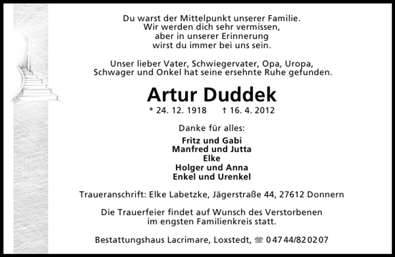 <p>Du warst der Mittelpunkt unserer Familie.<br />Wir werden dich sehr vermissen,<br />aber in unserer Erinnerung<br />wirst du immer bei uns sein.<br />Unser lieber Vater, Schwiegervater, Opa, Uropa,<br />Schwager und Onkel hat seine ersehnte Ruhe gefunden.</p><p>Artur Duddek<br />* 24. 12. 1918</p><p>† 16. 4. 2012</p><p>Danke für alles:<br />Fritz und Gabi<br />Manfred und Jutta<br />Elke<br />Holger und Anna<br />Enkel und Urenkel<br />Traueranschrift: Elke Labetzke, Jägerstraße 44, 27612 Donnern<br />Die Trauerfeier ﬁndet auf Wunsch des Verstorbenen<br />im engsten Familienkreis statt.<br />Bestattungshaus Lacrimare, Loxstedt,</p><p>0 47 44/82 02 07</p>