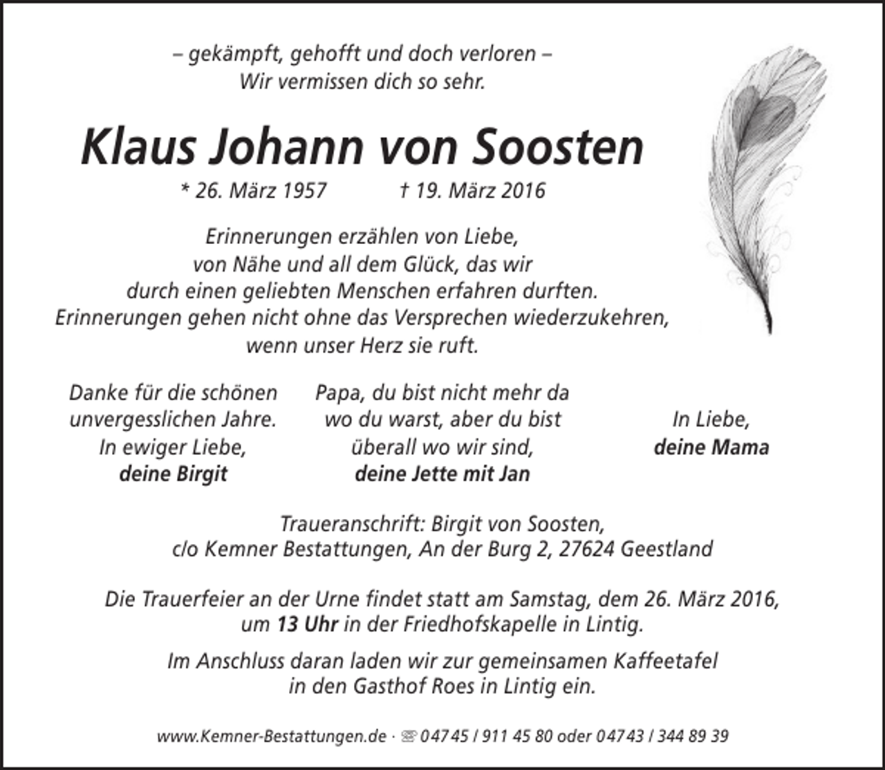 <p>– gekämpft, gehofft und doch verloren –<br />Wir vermissen dich so sehr.</p><p>Klaus Johann von Soosten<br />* 26. März 1957</p><p>† 19. März 2016</p><p>Erinnerungen erzählen von Liebe,<br />von Nähe und all dem Glück, das wir<br />durch einen geliebten Menschen erfahren durften.<br />Erinnerungen gehen nicht ohne das Versprechen wiederzukehren,<br />wenn unser Herz sie ruft.<br />Danke für die schönen<br />unvergesslichen Jahre.<br />In ewiger Liebe,<br />deine Birgit</p><p>Papa, du bist nicht mehr da<br />wo du warst, aber du bist<br />überall wo wir sind,<br />deine Jette mit Jan</p><p>In Liebe,<br />deine Mama</p><p>Traueranschrift: Birgit von Soosten,<br />c/o Kemner Bestattungen, An der Burg 2, 27624 Geestland<br />Die Trauerfeier an der Urne findet statt am Samstag, dem 26. März 2016,<br />um 13 Uhr in der Friedhofskapelle in Lintig.<br />Im Anschluss daran laden wir zur gemeinsamen Kaffeetafel<br />in den Gasthof Roes in Lintig ein.<br />www.Kemner-Bestattungen.de ·  0 47 45 / 911 45 80 oder 0 47 43 / 344 89 39</p>