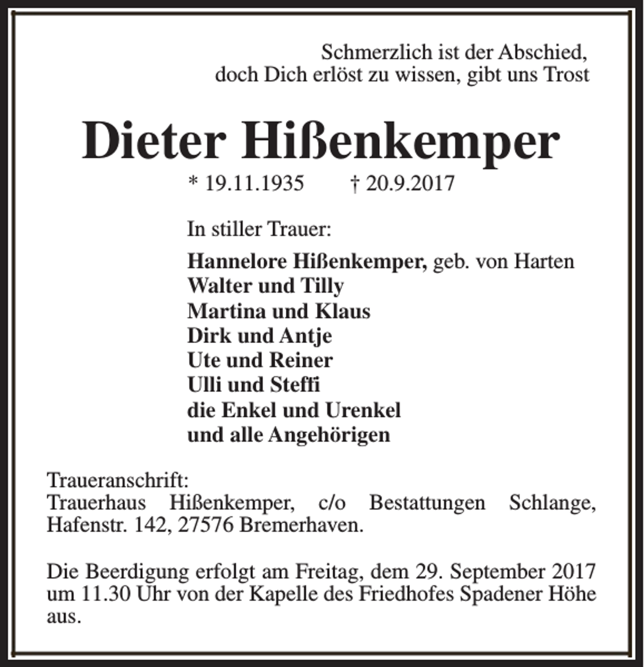 <p>Schmerzlich ist der Abschied,<br />doch Dich erlöst zu wissen, gibt uns Trost</p><p>Dieter Hißenkemper<br />* 19.11.1935</p><p>† 20.9.2017</p><p>In stiller Trauer:<br />Hannelore Hißenkemper, geb. von Harten<br />Walter und Tilly<br />Martina und Klaus<br />Dirk und Antje<br />Ute und Reiner<br />Ulli und Steffi<br />die Enkel und Urenkel<br />und alle Angehörigen<br />Traueranschrift:<br />Trauerhaus Hißenkemper, c/o Bestattungen<br />Hafenstr. 142, 27576 Bremerhaven.</p><p>Schlange,</p><p>Die Beerdigung erfolgt am Freitag, dem 29. September 2017<br />um 11.30 Uhr von der Kapelle des Friedhofes Spadener Höhe<br />aus.</p>