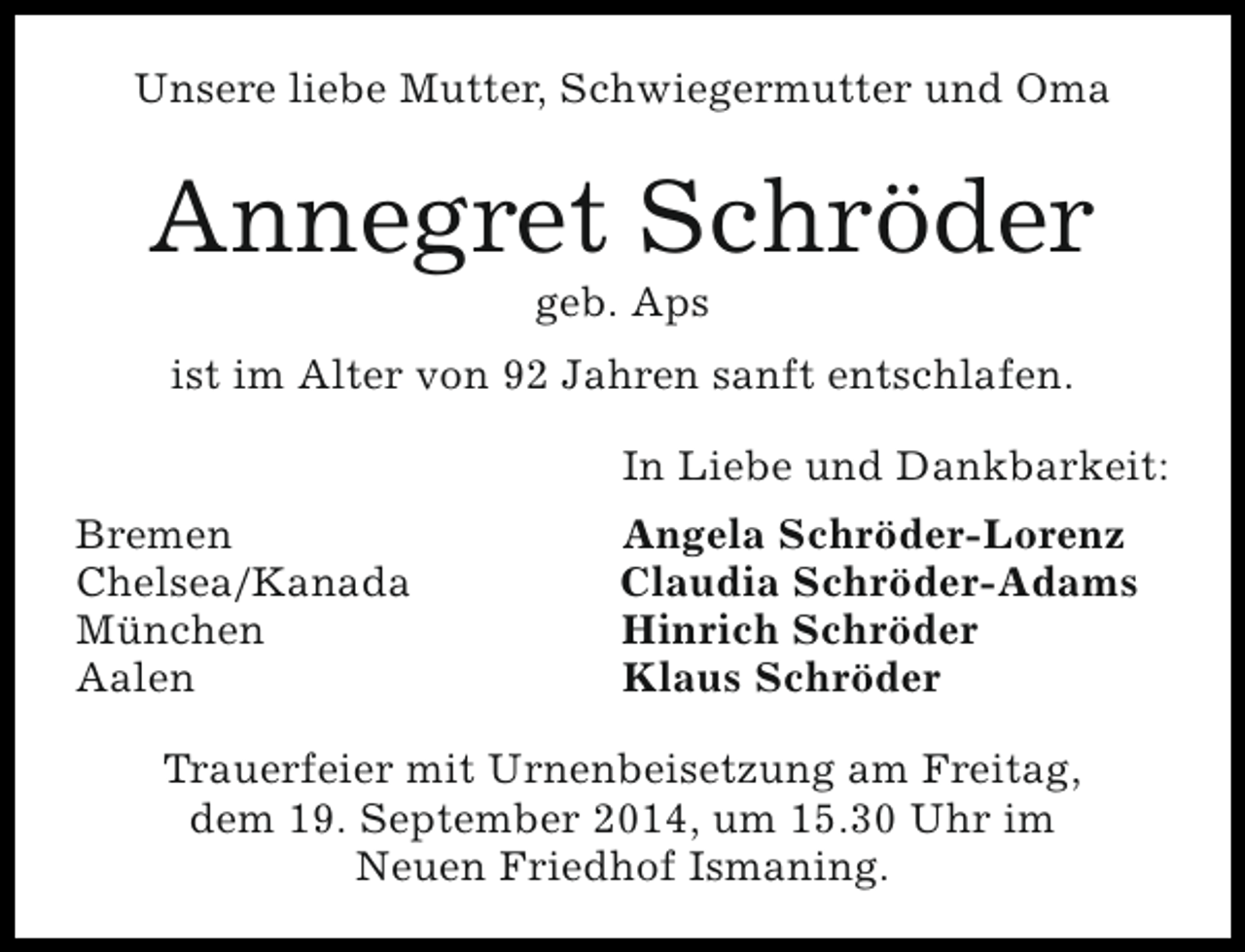 <p>Unsere liebe Mutter, Schwiegermutter und Oma</p><p>Annegret Schröder<br />geb. Aps</p><p>ist im Alter von 92 Jahren sanft entschlafen.<br />In Liebe und Dankbarkeit:<br />Bremen<br />Chelsea/Kanada<br />München<br />Aalen</p><p>Angela Schröder-Lorenz<br />Claudia Schröder-Adams<br />Hinrich Schröder<br />Klaus Schröder</p><p>Trauerfeier mit Urnenbeisetzung am Freitag,<br />dem 19. September 2014, um 15.30 Uhr im<br />Neuen Friedhof Ismaning.</p>