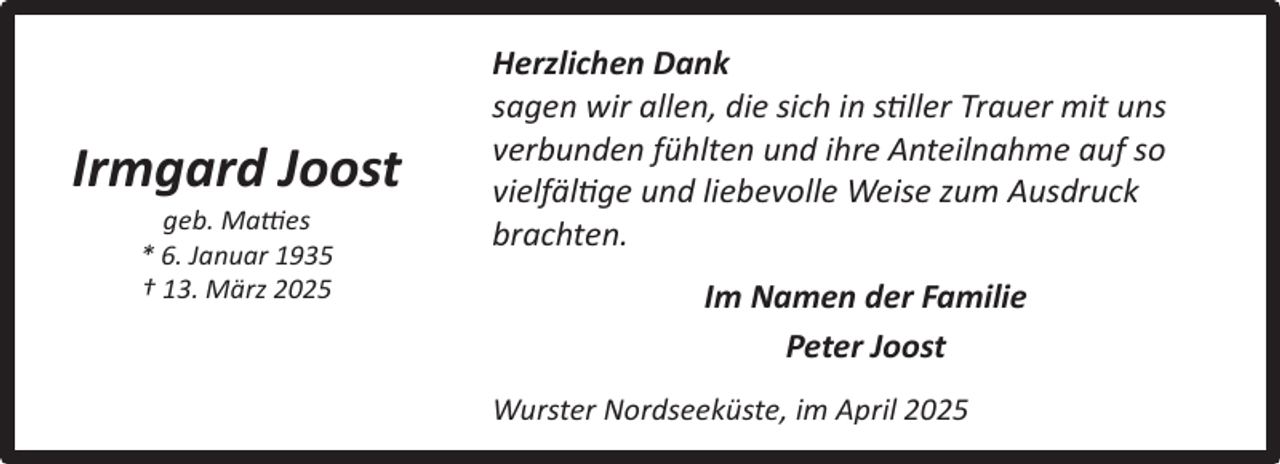 <p>Irmgard Joost<br />geb. Matties<br />* 6. Januar 1935<br />† 13. März 2025</p><p>Herzlichen Dank<br />sagen wir allen, die sich in stiller Trauer mit uns<br />verbunden fühlten und ihre Anteilnahme auf so<br />vielfältige und liebevolle Weise zum Ausdruck<br />brachten.<br />Im Namen der Familie<br />Peter Joost<br />Wurster Nordseeküste, im April 2025</p>