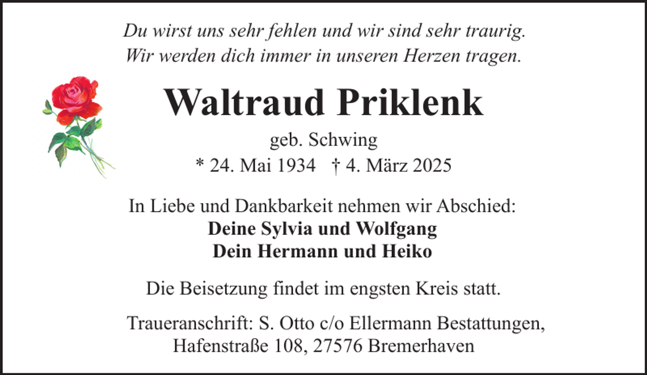 <p>Du wirst uns sehr fehlen und wir sind sehr traurig.<br />Wir werden dich immer in unseren Herzen tragen.</p><p>Waltraud Priklenk<br />geb. Schwing<br />* 24. Mai 1934 † 4. März 2025</p><p>In Liebe und Dankbarkeit nehmen wir Abschied:<br />Deine Sylvia und Wolfgang<br />Dein Hermann und Heiko<br />Die Beisetzung findet im engsten Kreis statt.<br />Traueranschrift: S. Otto c/o Ellermann Bestattungen,<br />Hafenstraße 108, 27576 Bremerhaven</p>