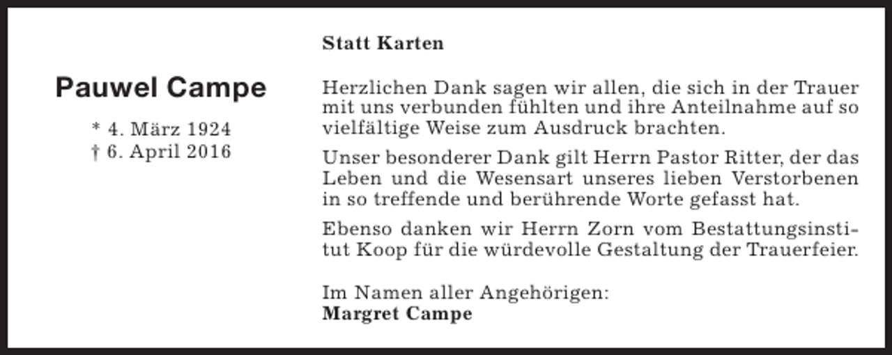 <p>Statt Karten</p><p>Pauwel Campe<br />* 4. März 1924<br />† 6. April 2016</p><p>Herzlichen Dank sagen wir allen, die sich in der Trauer<br />mit uns verbunden fühlten und ihre Anteilnahme auf so<br />vielfältige Weise zum Ausdruck brachten.<br />Unser besonderer Dank gilt Herrn Pastor Ritter, der das<br />Leben und die Wesensart unseres lieben Verstorbenen<br />in so treffende und berührende Worte gefasst hat.<br />Ebenso danken wir Herrn Zorn vom Bestattungsinstitut Koop für die würdevolle Gestaltung der Trauerfeier.<br />Im Namen aller Angehörigen:<br />Margret Campe</p>