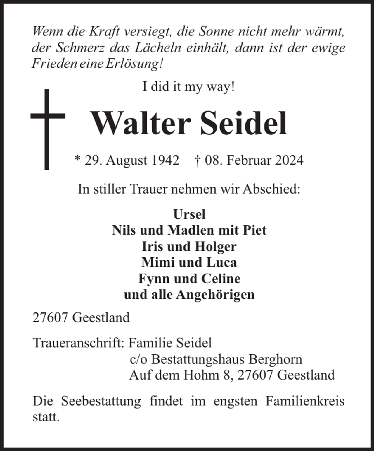 <p>Wenn die Kraft versiegt, die Sonne nicht mehr wärmt,<br />der Schmerz das Lächeln einhält, dann ist der ewige<br />Frieden eine Erlösung!<br />I did it my way!</p><p>Walter Seidel<br />* 29. August 1942</p><p>† 08. Februar 2024</p><p>In stiller Trauer nehmen wir Abschied:<br />Ursel<br />Nils und Madlen mit Piet<br />Iris und Holger<br />Mimi und Luca<br />Fynn und Celine<br />und alle Angehörigen<br />27607 Geestland<br />Traueranschrift: Familie Seidel<br />c/o Bestattungshaus Berghorn<br />Auf dem Hohm 8, 27607 Geestland<br />Die Seebestattung findet im engsten Familienkreis<br />statt.</p>