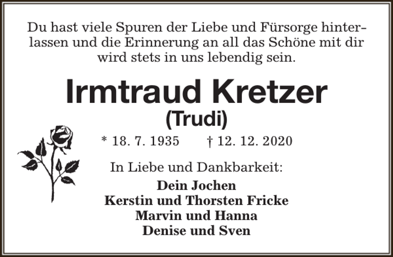 <p>Du hast viele Spuren der Liebe und Fürsorge hinterlassen und die Erinnerung an all das Schöne mit dir<br />wird stets in uns lebendig sein.</p><p>Irmtraud Kretzer<br />(Trudi)</p><p>* 18. 7. 1935</p><p>† 12. 12. 2020</p><p>In Liebe und Dankbarkeit:<br />Dein Jochen<br />Kerstin und Thorsten Fricke<br />Marvin und Hanna<br />Denise und Sven</p>