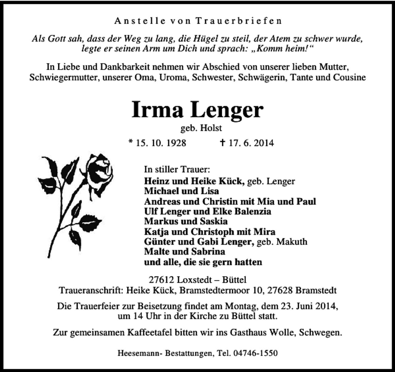 <p>Anstelle von Trauerbriefen<br />Als Gott sah, dass der Weg zu lang, die Hügel zu steil, der Atem zu schwer wurde,<br />legte er seinen Arm um Dich und sprach: „Komm heim!“<br />In Liebe und Dankbarkeit nehmen wir Abschied von unserer lieben Mutter,<br />Schwiegermutter, unserer Oma, Uroma, Schwester, Schwägerin, Tante und Cousine</p><p>Irma Lenger</p><p>geb. Holst<br />* 15. 10. 1928<br />17. 6. 2014<br />In stiller Trauer:<br />Heinz und Heike Kück, geb. Lenger<br />Michael und Lisa<br />Andreas und Christin mit Mia und Paul<br />Ulf Lenger und Elke Balenzia<br />Markus und Saskia<br />Katja und Christoph mit Mira<br />Günter und Gabi Lenger, geb. Makuth<br />Malte und Sabrina<br />und alle, die sie gern hatten<br />27612 Loxstedt – Büttel<br />Traueranschrift: Heike Kück, Bramstedtermoor 10, 27628 Bramstedt<br />Die Trauerfeier zur Beisetzung findet am Montag, dem 23. Juni 2014,<br />um 14 Uhr in der Kirche zu Büttel statt.<br />Zur gemeinsamen Kaffeetafel bitten wir ins Gasthaus Wolle, Schwegen.<br />Heesemann- Bestattungen, Tel. 04746-1550</p>