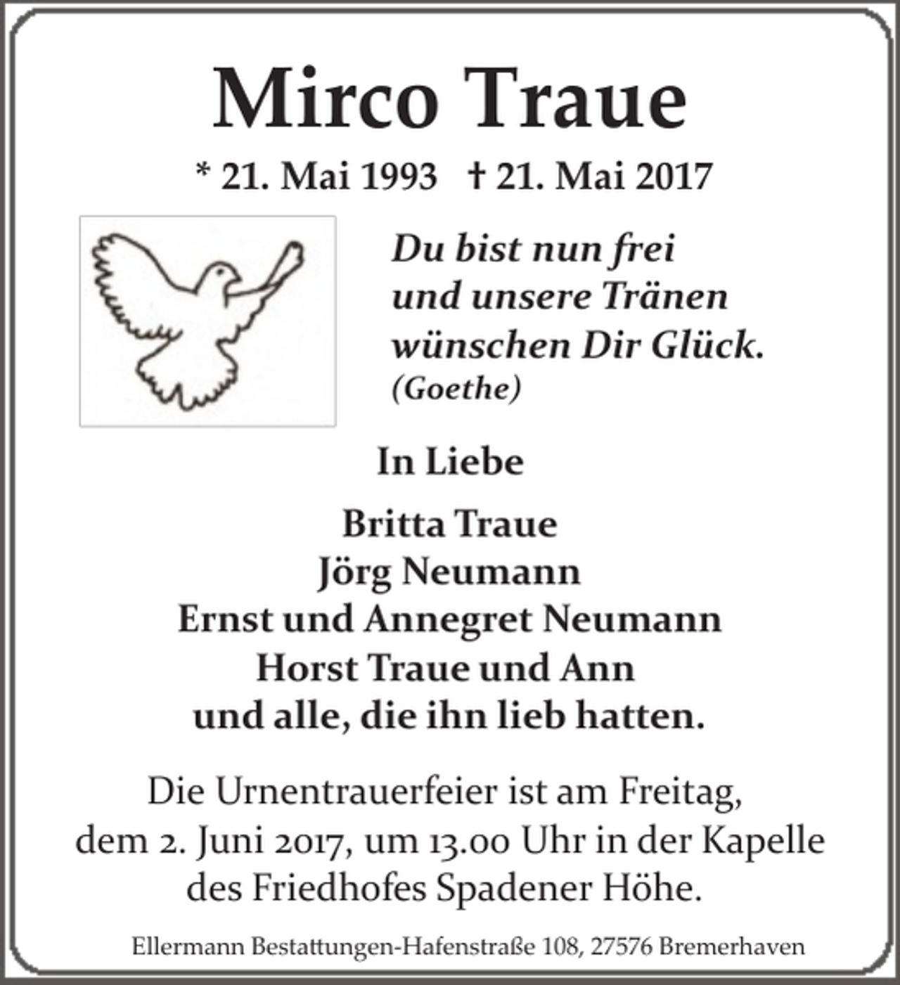 <p>Mirco Traue</p><p>* 21. Mai 1993 † 21. Mai 2017<br />Du bist nun frei<br />und unsere Tränen<br />wünschen Dir Glück.<br />(Goethe)</p><p>In Liebe<br />Britta Traue<br />Jörg Neumann<br />Ernst und Annegret Neumann<br />Horst Traue und Ann<br />und alle, die ihn lieb hatten.<br />Die Urnentrauerfeier ist am Freitag,<br />dem 2. Juni 2017, um 13.00 Uhr in der Kapelle<br />des Friedhofes Spadener Höhe.<br />Ellermann Besta�ungen­Hafenstraße 108, 27576 Bremerhaven</p>