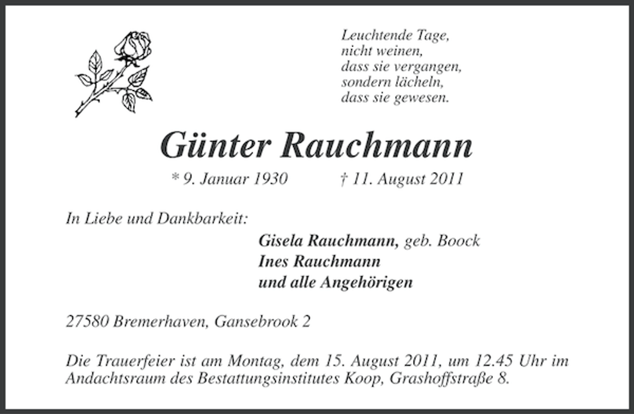 <p>Leuchtende Tage,<br />nicht weinen,<br />dass sie vergangen,<br />sondern lächeln,<br />dass sie gewesen.</p><p>Günter Rauchmann<br />* 9. Januar 1930</p><p>† 11. August 2011</p><p>In Liebe und Dankbarkeit:<br />Gisela Rauchmann, geb. Boock<br />Ines Rauchmann<br />und alle Angehörigen<br />27580 Bremerhaven, Gansebrook 2<br />Die Trauerfeier ist am Montag, dem 15. August 2011, um 12.45 Uhr im<br />Andachtsraum des Bestattungsinstitutes Koop, Grashoffstraße 8.</p>