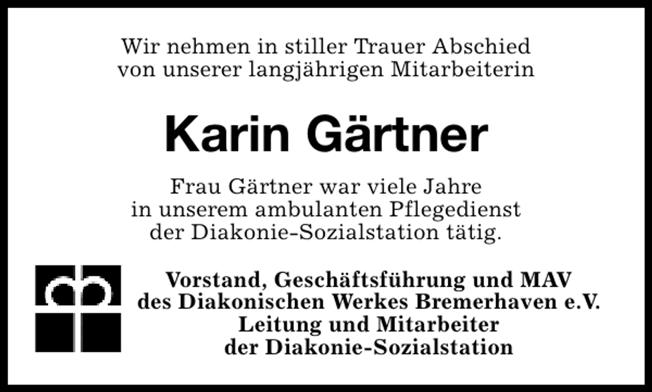 <p>Wir nehmen in stiller Trauer Abschied<br />von unserer langjährigen Mitarbeiterin</p><p>Karin Gärtner<br />Frau Gärtner war viele Jahre<br />in unserem ambulanten Pflegedienst<br />der Diakonie-Sozialstation tätig.<br />Vorstand, Geschäftsführung und MAV<br />des Diakonischen Werkes Bremerhaven e.V.<br />Leitung und Mitarbeiter<br />der Diakonie-Sozialstation</p>