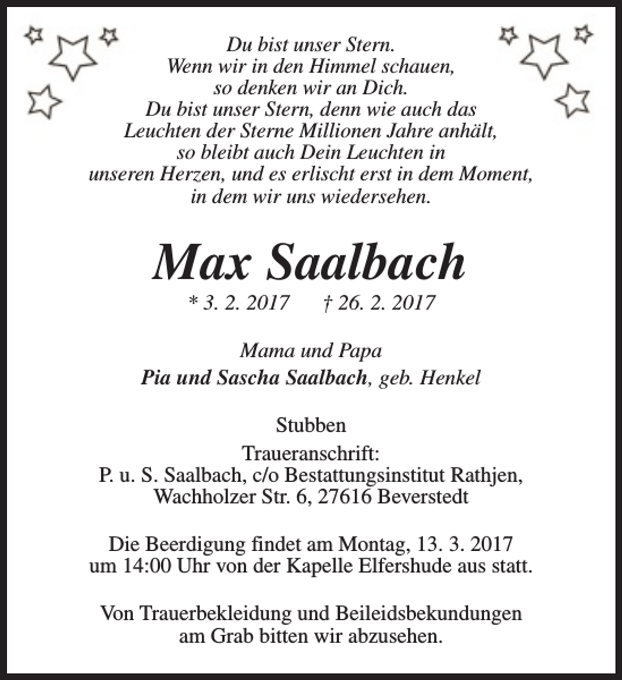<p>Du bist unser Stern.<br />Wenn wir in den Himmel schauen,<br />so denken wir an Dich.<br />Du bist unser Stern, denn wie auch das<br />Leuchten der Sterne Millionen Jahre anhält,<br />so bleibt auch Dein Leuchten in<br />unseren Herzen, und es erlischt erst in dem Moment,<br />in dem wir uns wiedersehen.</p><p>Max Saalbach<br />* 3. 2. 2017</p><p>† 26. 2. 2017</p><p>Mama und Papa<br />Pia und Sascha Saalbach, geb. Henkel<br />Stubben<br />Traueranschrift:<br />P. u. S. Saalbach, c/o Bestattungsinstitut Rathjen,<br />Wachholzer Str. 6, 27616 Beverstedt<br />Die Beerdigung findet am Montag, 13. 3. 2017<br />um 14:00 Uhr von der Kapelle Elfershude aus statt.<br />Von Trauerbekleidung und Beileidsbekundungen<br />am Grab bitten wir abzusehen.</p>
