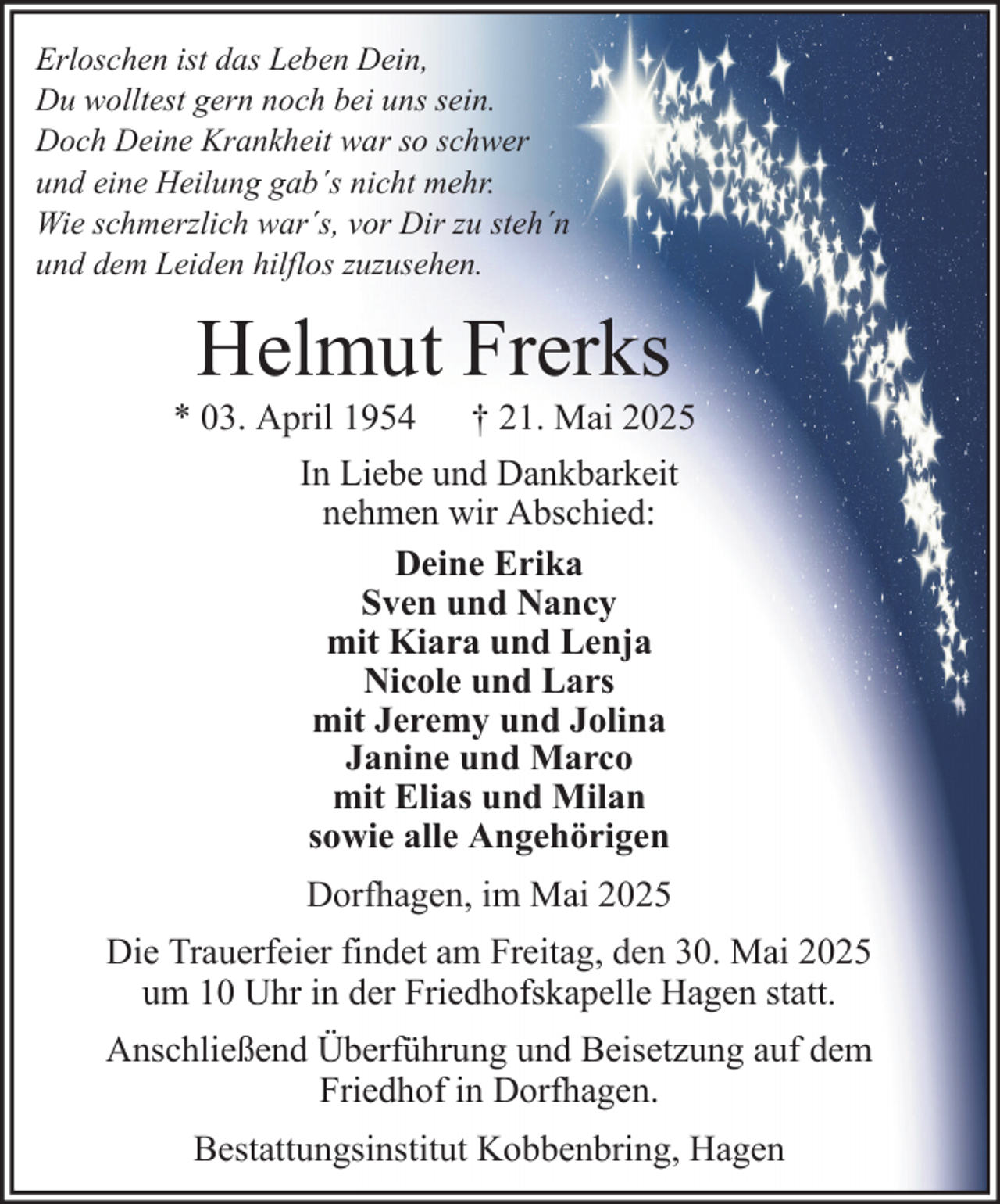 <p>Erloschen ist das Leben Dein,<br />Du wolltest gern noch bei uns sein.<br />Doch Deine Krankheit war so schwer<br />und eine Heilung gab´s nicht mehr.<br />Wie schmerzlich war´s, vor Dir zu steh´n<br />und dem Leiden hilflos zuzusehen.</p><p>Helmut Frerks<br />* 03. April 1954 † 21. Mai 2025<br />In Liebe und Dankbarkeit<br />nehmen wir Abschied:<br />Deine Erika<br />Sven und Nancy<br />mit Kiara und Lenja<br />Nicole und Lars<br />mit Jeremy und Jolina<br />Janine und Marco<br />mit Elias und Milan<br />sowie alle Angehörigen<br />Dorfhagen, im Mai 2025<br />Die Trauerfeier findet am Freitag, den 30. Mai 2025<br />um 10 Uhr in der Friedhofskapelle Hagen statt.<br />Anschließend Überführung und Beisetzung auf dem<br />Friedhof in Dorfhagen.<br />Bestattungsinstitut Kobbenbring, Hagen</p>