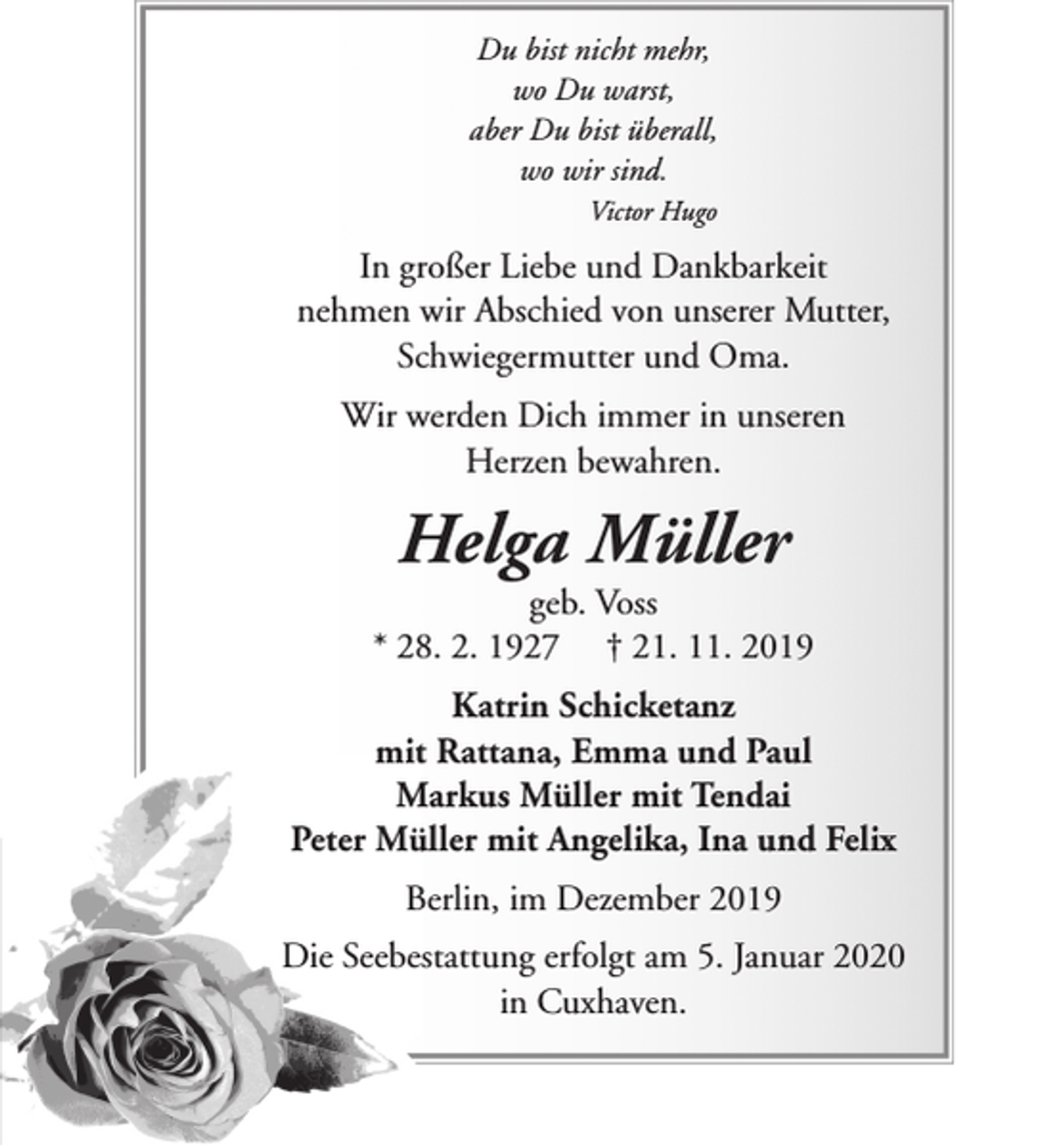 <p>Du bist nicht mehr,<br />wo Du warst,<br />aber Du bist überall,<br />wo wir sind.<br />Victor Hugo</p><p>In großer Liebe und Dankbarkeit<br />nehmen wir Abschied von unserer Mutter,<br />Schwiegermutter und Oma.<br />Wir werden Dich immer in unseren<br />Herzen bewahren.</p><p>Helga Müller</p><p>geb. Voss<br />* 28. 2. 1927 † 21. 11. 2019<br />Katrin Schicketanz<br />mit Rattana, Emma und Paul<br />Markus Müller mit Tendai<br />Peter Müller mit Angelika, Ina und Felix<br />Berlin, im Dezember 2019<br />Die Seebestattung erfolgt am 5. Januar 2020<br />in Cuxhaven.</p>