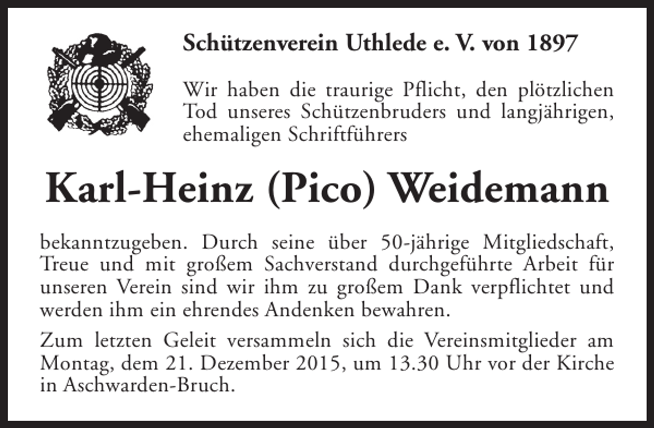 <p>Schützenverein Uthlede e. V. von 1897<br />Wir haben die traurige Pflicht, den plötzlichen<br />Tod unseres Schützenbruders und langjährigen,<br />ehemaligen Schriftführers</p><p>Karl-Heinz (Pico) Weidemann<br />bekanntzugeben. Durch seine über 50-jährige Mitgliedschaft,<br />Treue und mit großem Sachverstand durchgeführte Arbeit für<br />unseren Verein sind wir ihm zu großem Dank verpflichtet und<br />werden ihm ein ehrendes Andenken bewahren.<br />Zum letzten Geleit versammeln sich die Vereinsmitglieder am<br />Montag, dem 21. Dezember 2015, um 13.30 Uhr vor der Kirche<br />in Aschwarden-Bruch.</p>