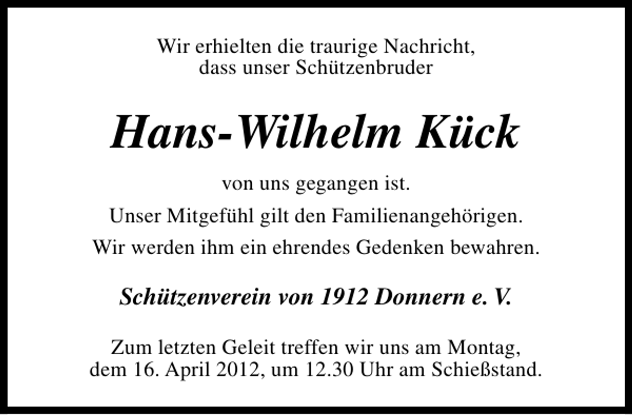 <p>Wir erhielten die traurige Nachricht,<br />dass unser Schützenbruder</p><p>Hans-Wilhelm Kück<br />von uns gegangen ist.<br />Unser Mitgefühl gilt den Familienangehörigen.<br />Wir werden ihm ein ehrendes Gedenken bewahren.</p><p>Schützenverein von 1912 Donnern e. V.<br />Zum letzten Geleit treffen wir uns am Montag,<br />dem 16. April 2012, um 12.30 Uhr am Schießstand.</p>