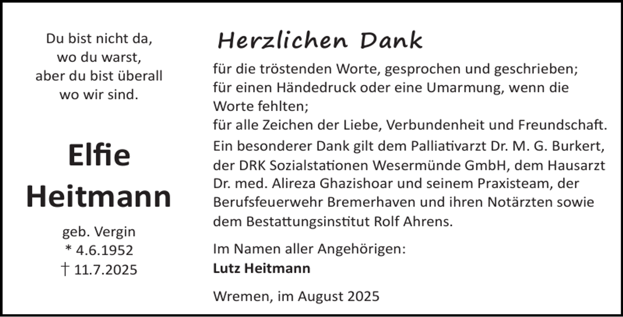 <p>Du bist nicht da,<br />wo du warst,<br />aber du bist überall<br />wo wir sind.</p><p>Elﬁe<br />Heitmann<br />geb. Vergin<br />* 4.6.1952<br />† 11.7.2025</p><p>Herzlichen Dank<br />für die tröstenden Worte, gesprochen und geschrieben;<br />für einen Händedruck oder eine Umarmung, wenn die<br />Worte fehlten;<br />für alle Zeichen der Liebe, Verbundenheit und Freundscha .<br />Ein besonderer Dank gilt dem Pallia varzt Dr. M. G. Burkert,<br />der DRK Sozialsta onen Wesermünde GmbH, dem Hausarzt<br />Dr. med. Alireza Ghazishoar und seinem Praxisteam, der<br />Berufsfeuerwehr Bremerhaven und ihren Notärzten sowie<br />dem Besta ungsins tut Rolf Ahrens.<br />Im Namen aller Angehörigen:<br />Lutz Heitmann<br />Wremen, im August 2025</p>