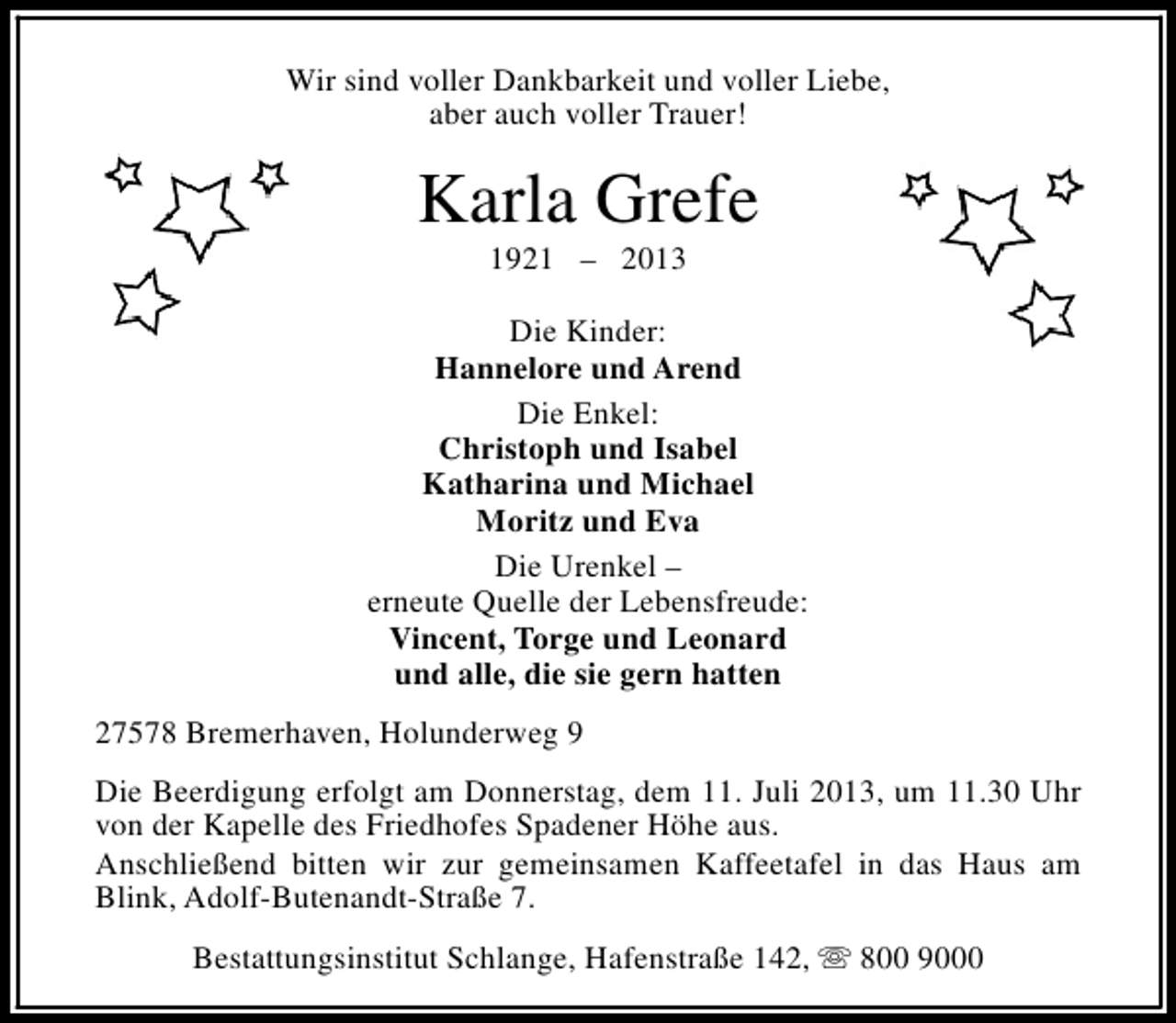<p>Wir sind voller Dankbarkeit und voller Liebe,<br />aber auch voller Trauer!</p><p>Karla Grefe<br />1921 – 2013</p><p>Die Kinder:<br />Hannelore und Arend<br />Die Enkel:<br />Christoph und Isabel<br />Katharina und Michael<br />Moritz und Eva<br />Die Urenkel –<br />erneute Quelle der Lebensfreude:<br />Vincent, Torge und Leonard<br />und alle, die sie gern hatten<br />27578 Bremerhaven, Holunderweg 9<br />Die Beerdigung erfolgt am Donnerstag, dem 11. Juli 2013, um 11.30 Uhr<br />von der Kapelle des Friedhofes Spadener Höhe aus.<br />Anschließend bitten wir zur gemeinsamen Kaffeetafel in das Haus am<br />Blink, Adolf-Butenandt-Straße 7.<br />Bestattungsinstitut Schlange, Hafenstraße 142, s 800 9000</p>