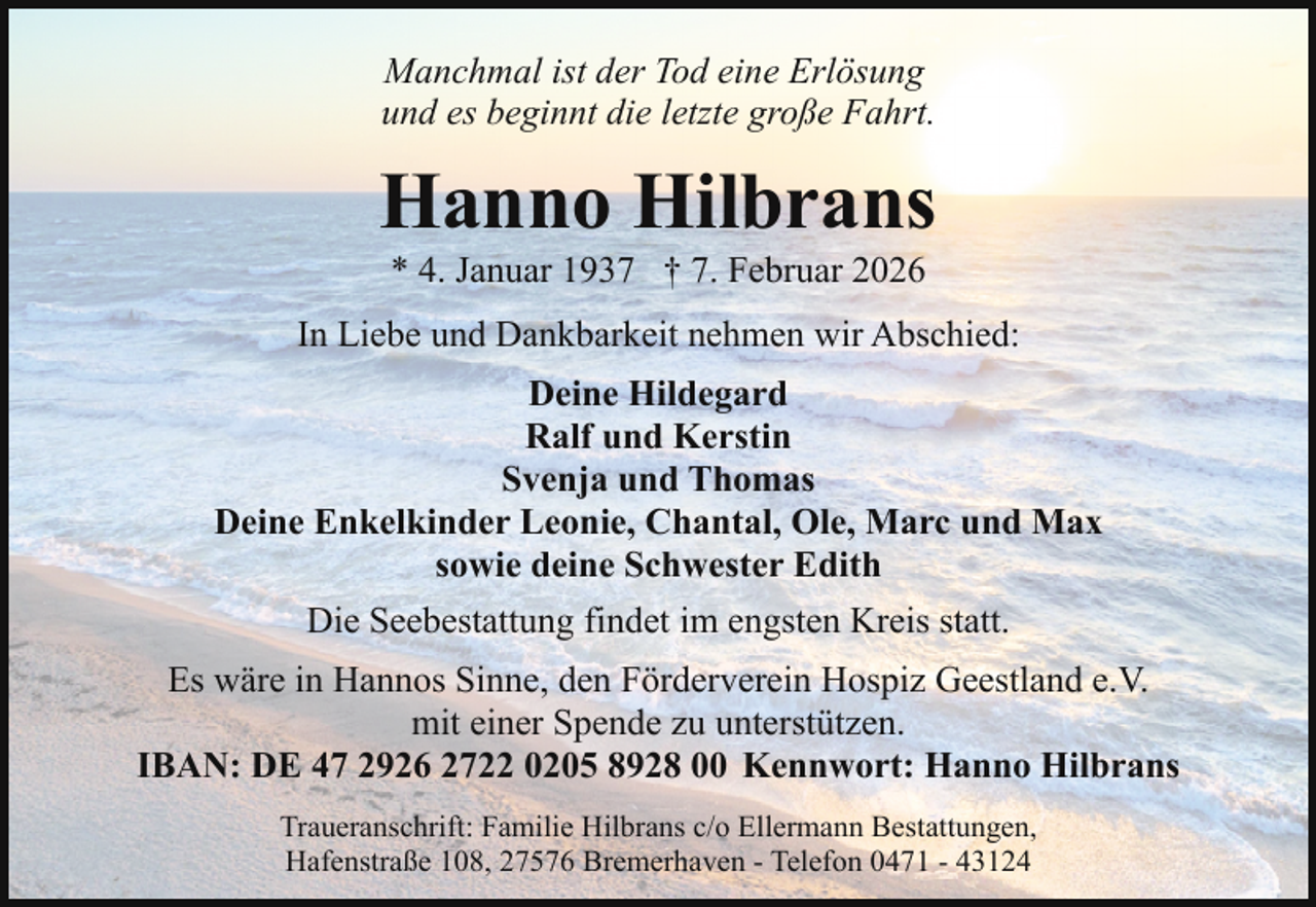 <p>Manchmal ist der Tod eine Erlösung<br />und es beginnt die letzte große Fahrt.</p><p>Hanno Hilbrans<br />* 4. Januar 1937 † 7. Februar 2026</p><p>In Liebe und Dankbarkeit nehmen wir Abschied:<br />Deine Hildegard<br />Ralf und Kerstin<br />Svenja und Thomas<br />Deine Enkelkinder Leonie, Chantal, Ole, Marc und Max<br />sowie deine Schwester Edith<br />Die Seebestattung findet im engsten Kreis statt.<br />Es wäre in Hannos Sinne, den Förderverein Hospiz Geestland e.V.<br />mit einer Spende zu unterstützen.<br />IBAN: DE 47 2926 2722 0205 8928 00 Kennwort: Hanno Hilbrans<br />Traueranschrift: Familie Hilbrans c/o Ellermann Bestattungen,<br />Hafenstraße 108, 27576 Bremerhaven - Telefon 0471 - 43124</p>