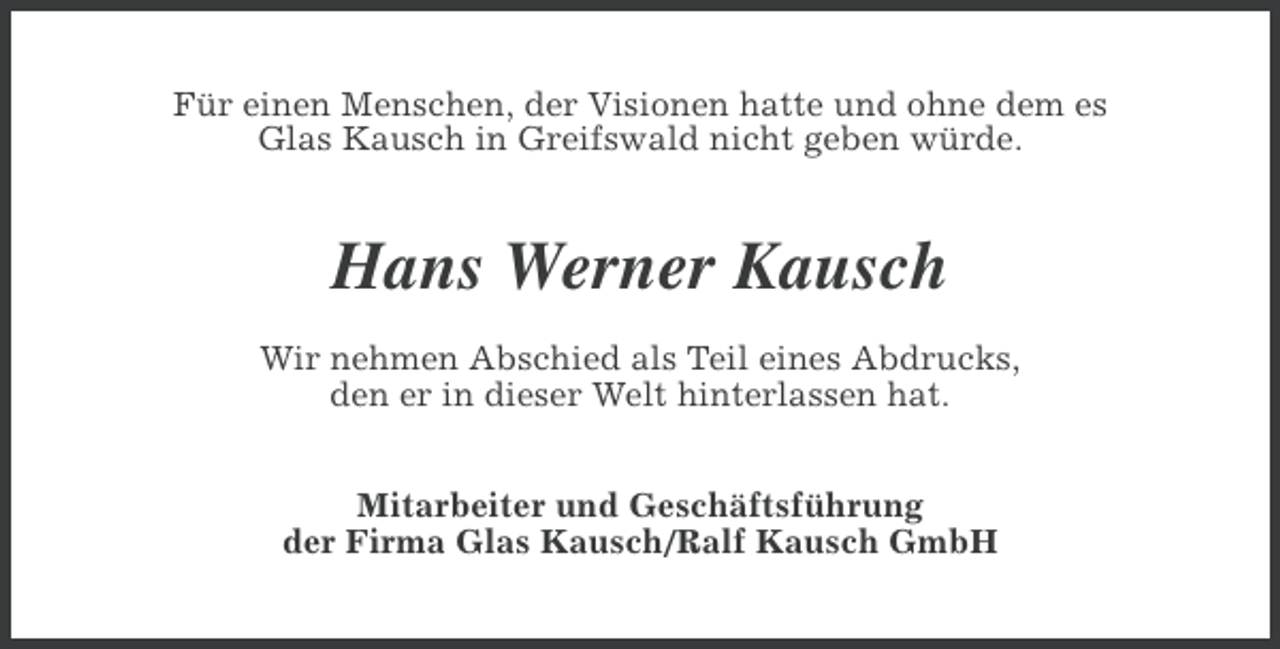 <p>Für einen Menschen, der Visionen hatte und ohne dem es<br />Glas Kausch in Greifswald nicht geben würde.</p><p>Hans Werner Kausch<br />Wir nehmen Abschied als Teil eines Abdrucks,<br />den er in dieser Welt hinterlassen hat.<br />Mitarbeiter und Geschäftsführung<br />der Firma Glas Kausch/Ralf Kausch GmbH</p>