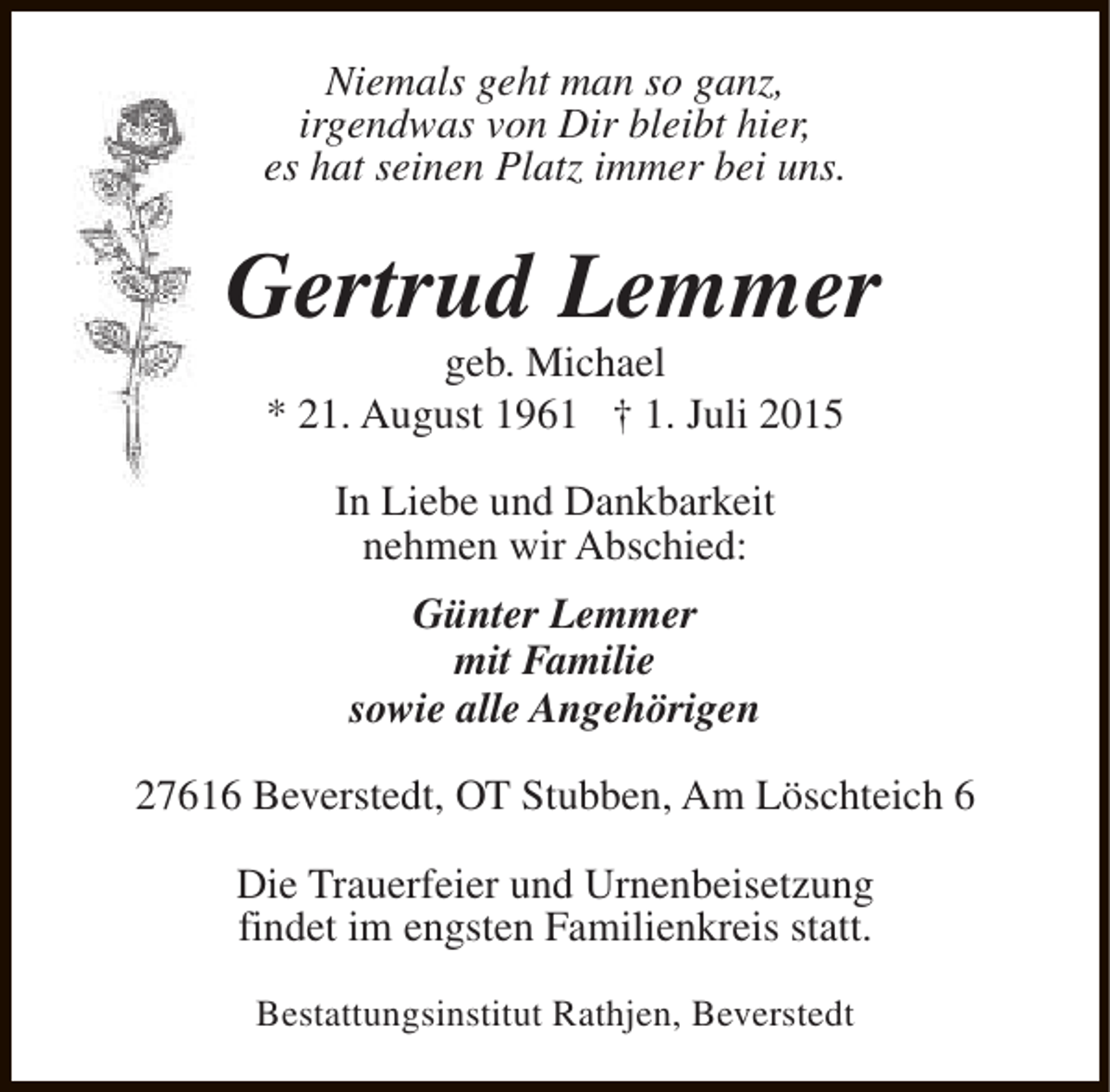 <p>Niemals geht man so ganz,<br />irgendwas von Dir bleibt hier,<br />es hat seinen Platz immer bei uns.</p><p>Gertrud Lemmer<br />geb. Michael<br />* 21. August 1961 † 1. Juli 2015<br />In Liebe und Dankbarkeit<br />nehmen wir Abschied:<br />Günter Lemmer<br />mit Familie<br />sowie alle Angehörigen<br />27616 Beverstedt, OT Stubben, Am Löschteich 6<br />Die Trauerfeier und Urnenbeisetzung<br />findet im engsten Familienkreis statt.<br />Bestattungsinstitut Rathjen, Beverstedt</p>