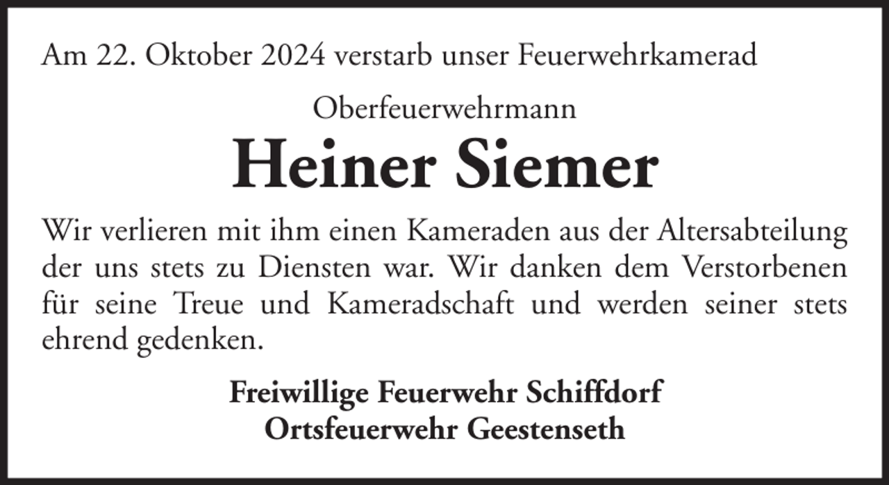 <p>Am 22. Oktober 2024 verstarb unser Feuerwehrkamerad<br />Oberfeuerwehrmann</p>
<p>Heiner Siemer<br />Wir verlieren mit ihm einen Kameraden aus der Altersabteilung<br />der uns stets zu Diensten war. Wir danken dem Verstorbenen<br />für seine Treue und Kameradschaft und werden seiner stets<br />ehrend gedenken.<br />Freiwillige Feuerwehr Schiffdorf<br />Ortsfeuerwehr Geestenseth</p>